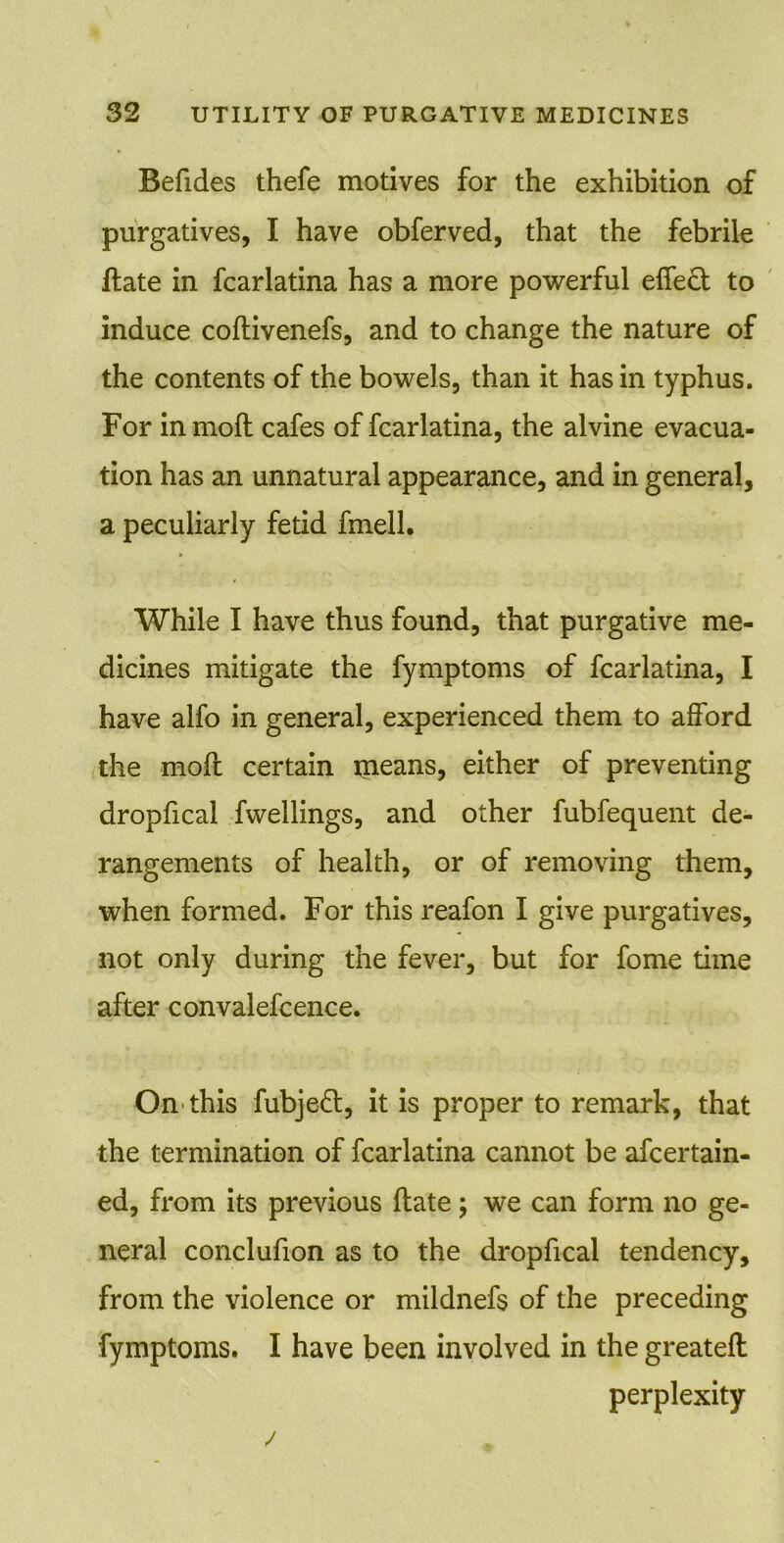 Befides thefe motives for the exhibition of purgatives, I have obferved, that the febrile ftate in fcarlatina has a more powerful effect to induce coftivenefs, and to change the nature of the contents of the bowels, than it has in typhus. For inmoft cafes of fcarlatina, the alvine evacua- tion has an unnatural appearance, and in general, a peculiarly fetid fmell. While I have thus found, that purgative me- dicines mitigate the fymptoms of fcarlatina, I have alfo in general, experienced them to afford the moft certain means, either of preventing dropfical fwellings, and other fubfequent de- rangements of health, or of removing them, when formed. For this reafon I give purgatives, not only during the fever, but for fome time after convalefcence. On this fubjedt, it is proper to remark, that the termination of fcarlatina cannot be afcertain- ed, from its previous (late; we can form no ge- neral conclufion as to the dropfical tendency, from the violence or mildnefs of the preceding fymptoms. I have been involved in the greateft perplexity