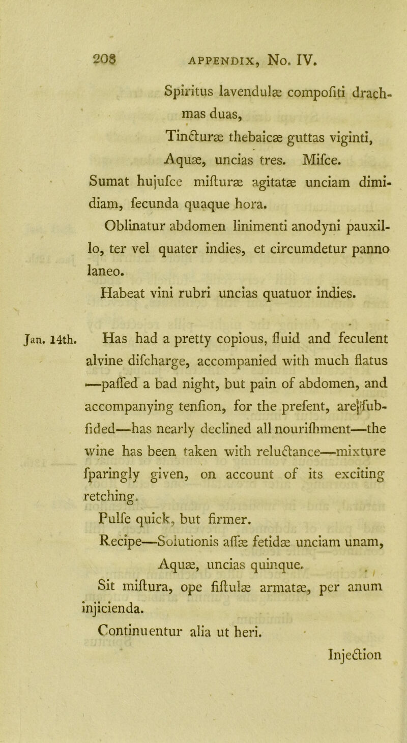 Spiritus lavendulas compofiti drach- mas duas, TinCturse thebaicas guttas viginti, Aquae, uncias tres. Mifce. Sumat hujufce mifturae agitatae unciam dimi- diam, fecunda quaque hora. Oblinatur abdomen linimenti anodyni pauxil- lo, ter vel quater indies, et circumdetur panno laneo. Habeat vini rubri uncias quatuor indies. #• Jan. 14th. Has had a pretty copious, fluid and feculent alvine difcharge, accompanied with much flatus —-paffed a bad night, but pain of abdomen, and accompanying tenfion, for the prefent, arejfub- fided—has nearly declined all nourifhment—the wine has been taken with reluctance—mixture fparingly given, on account of its exciting retching. Pulfe quick, but firmer. Recipe—Solutionis affas fetidas unciam unam. Aquas, uncias quinque. Sit miftura, ope fiflulas armatae, per anurn injicienda. Continuentur alia ut heri. InjeCtion