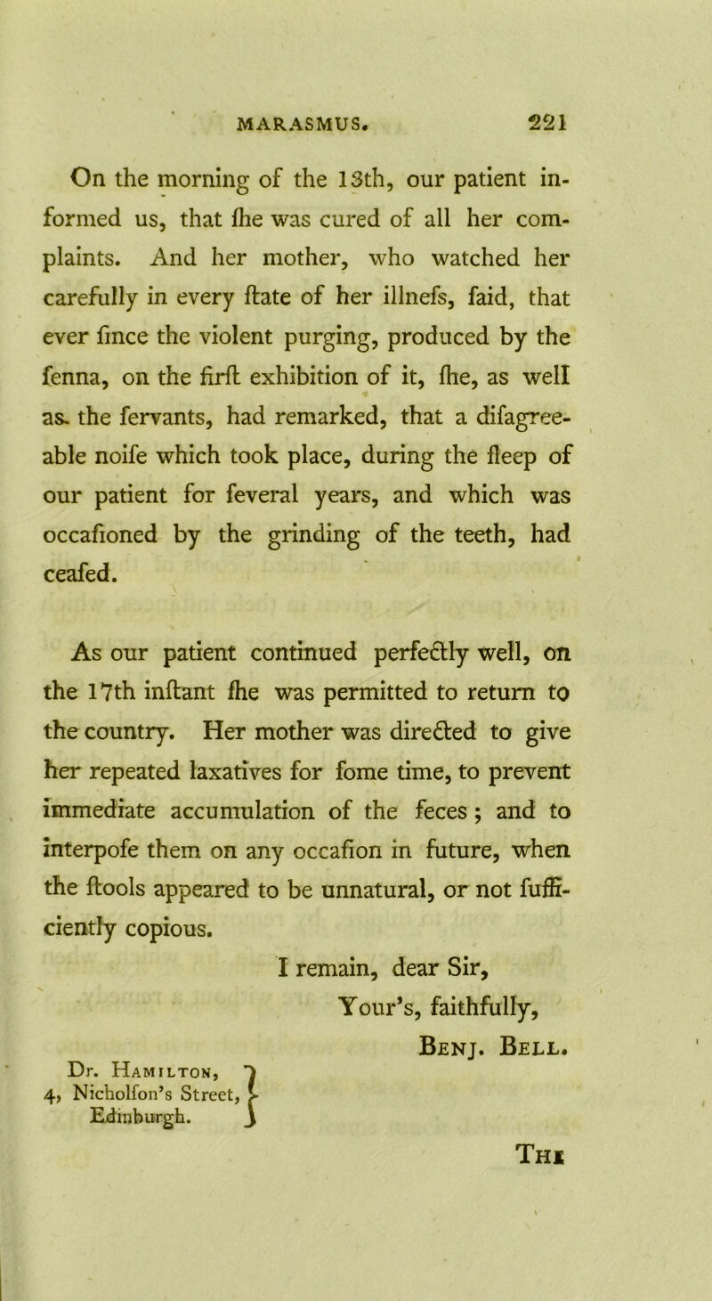 On the morning of the 13th, our patient in- formed us, that fhe was cured of all her com- plaints. And her mother, who watched her carefully in every ftate of her illnefs, faid, that ever fmce the violent purging, produced by the fenna, on the firfl exhibition of it, fhe, as well as. the fervants, had remarked, that a difagree- able noife which took place, during the fleep of our patient for feveral years, and which was occafioned by the grinding of the teeth, had ceafed. As our patient continued perfectly well, on the 17th inftant fhe was permitted to return to the country. Her mother was directed to give her repeated laxatives for fome time, to prevent immediate accumulation of the feces; and to interpofe them on any occafion in future, when the {tools appeared to be unnatural, or not fuffi- ciently copious. I remain, dear Sir, Your’s, faithfully, Benj. Bell. Dr. Hamilton, 4, Nicholfon’s Street, Edinburgh. Thi