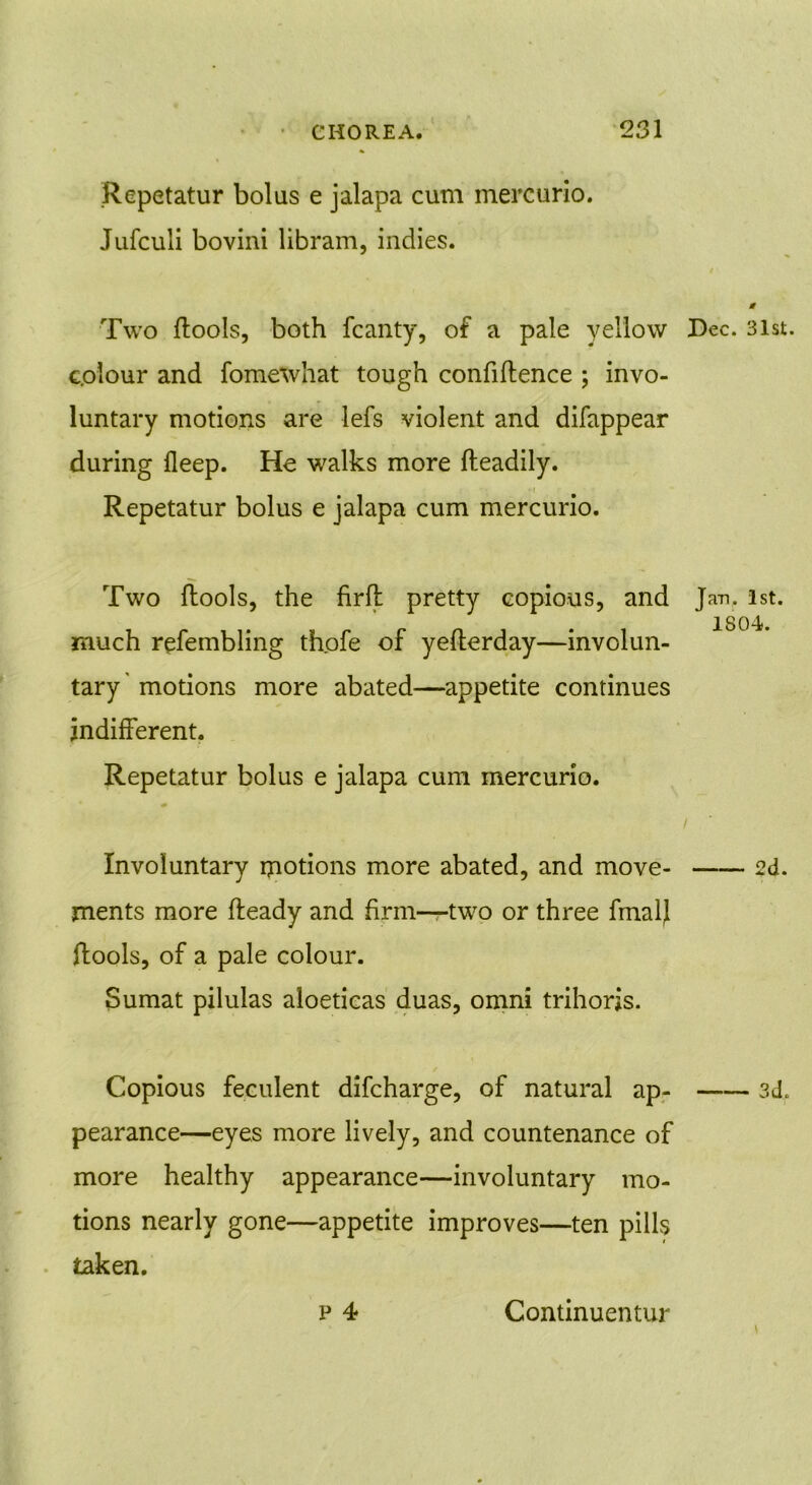 Repetatur bolus e jalapa cum mercurio. Jufculi bovini libram, indies. Two (tools, both fcanty, of a pale yellow c.olour and fomewhat tough confidence ; invo- luntary motions are lefs violent and difappear during deep. He walks more (leadily. • i Repetatur bolus e jalapa cum mercurio. Two (tools, the firfl pretty copious, and much refembling thofe of yefterday—involun- tary' motions more abated—appetite continues indifferent. Repetatur bolus e jalapa cum mercurio. Involuntary motions more abated, and move- ments more fteady and firm—two or three final} ftools, of a pale colour. Sumat pilulas aloeticas duas, omni trihorjs. Copious feculent difcharge, of natural ap- pearance—eyes more lively, and countenance of more healthy appearance—involuntary mo- tions nearly gone—appetite improves—ten pills taken. p 4 Dec. 31st. Jan. 1st. 1804. / 2d. 3d. Continuentur