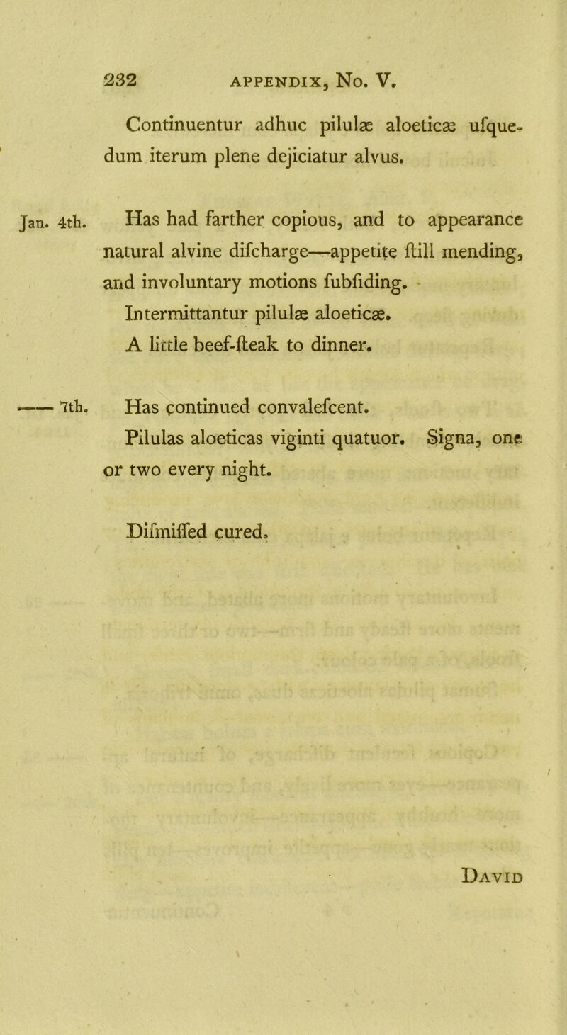 Continuentur adhuc pilulas aloeticae ufque- dum iterum plene dejiciatur alvus. 4th. Has had farther copious, and to appearance natural aivine difcharge—appetite ftill mending, and involuntary motions fubfiding. Intermittantur pilulse aloeticas. A little beef-lteak to dinner, 7th. Has continued convalefcent. Pilulas aloeticas viginti quatuor. Signa, one or two every night. Difmiffed cured. David