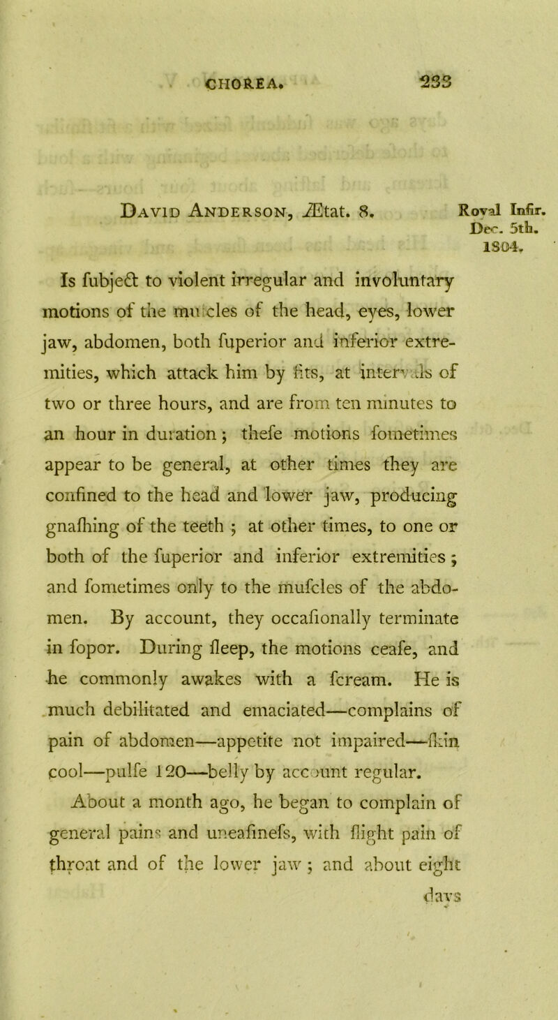 David Anderson, iEtat. 8. Rovd Mr. Dec. 5tb. lSD4y Is fubjeft to violent irregular and involuntary motions of the mircles of the head, eyes, lower jaw, abdomen, both fuperior and inferior extre- mities, which attack him by fits, at inter is of two or three hours, and are from ten minutes to an hour in duration; thefe motions fometimes appear to be general, at other times they are confined to the head and lower jaw, producing gnafhing of the teeth ; at other times, to one or both of the fuperior and inferior extremities; and fometimes only to the mufcles of the abdo- men. By account, they occafionally terminate in fopor. During lleep, the motions ceafe, and he commonly awakes with a fcream. He is much debilitated and emaciated—complains of pain of abdomen—appetite not impaired—(kin y cool—pulfe 120—belly by account regular. Aoout a month ago, he began to complain of general pains and uneafinefs, with flight pain of throat and of the lower jaw ; and about eight da vs