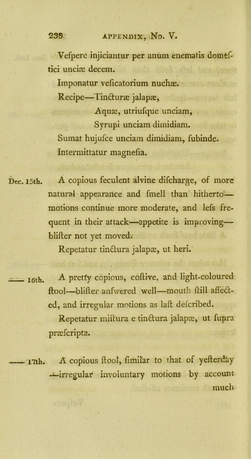 * Dec. 15th. 16th. 17lh. Vefpere injiciantur per anum enematis domfcft tici uncias decem. Imponatur veficatorium nuchas. Recipe—Tin&urae jalapas, Aquas, utriufque unciam, Syrupi unciam dimidiam. Sumat hujufce unciam dimidiam, fubinde. Intermittatur magnefia. A copious feculent alvine difcharge, of more natural appearance and fmell than hitherto'— motions continue more moderate, and lefs fre- quent in their attack^—appetite is improving— blifter not yet moved,- Repetatur tin&ura jalaps, ut heri. « ' A pretty copious, coftive, and light-coloured ftool—blifter anfwered well—mouth ftill affect- ed, and irregular motions as laft deicribed. Repetatur miftura e tin&ura jalapse, ut fupra prasfcripta. A copious ftool, fimilar to that of yefterday -^-irregular involuntary motions by account much