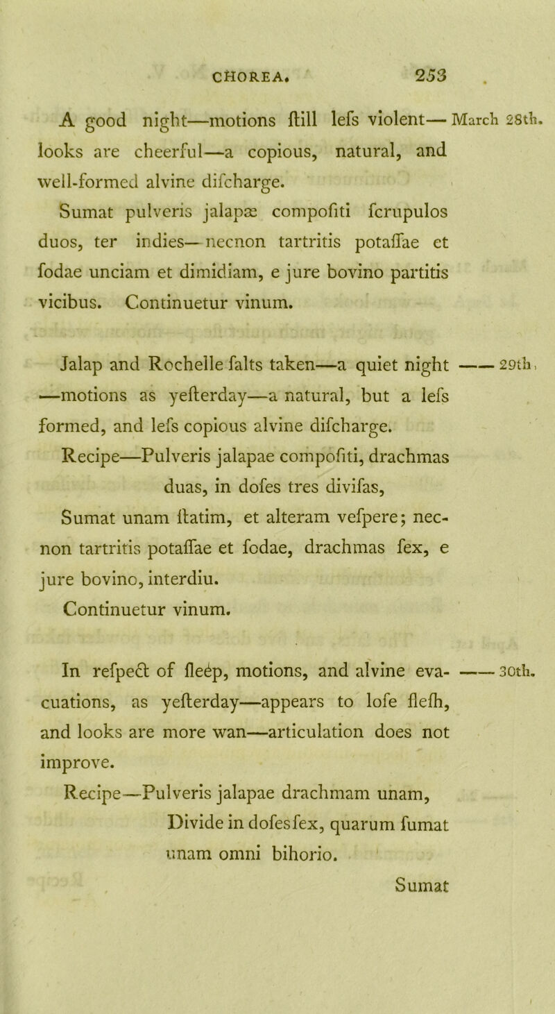 A good night—motions {till lefs violent— March 28th. looks are cheerful—a copious, natural, and well-formed alvine difcharge. Sumat pulveris jalapse compofiti fcrupulos duos, ter indies— necnon tartritis potaffae et fodae unciam et dimidiam, e jure bovino partitis vicibus. Continuetur vinum. Jalap and Rochelle falts taken—a quiet night 29th, —motions as yelterday—a natural, but a lefs formed, and lefs copious alvine difcharge. Recipe—Pulveris jalapae compofiti, drachmas duas, in dofes tres divifas, Sumat unam llatim, et alteram vefpere; nec- non tartritis potaffae et fodae, drachmas fex, e jure bovino, interdiu. Continuetur vinum. In refpedt of fle^p, motions, and alvine eva- soth. cuations, as yelterday—appears to lofe flefh, and looks are more wan—articulation does not improve. Recipe-—Pulveris jalapae drachmam unam, Divide in dofes fex, quarum fumat unam omni bihorio. Sumat I