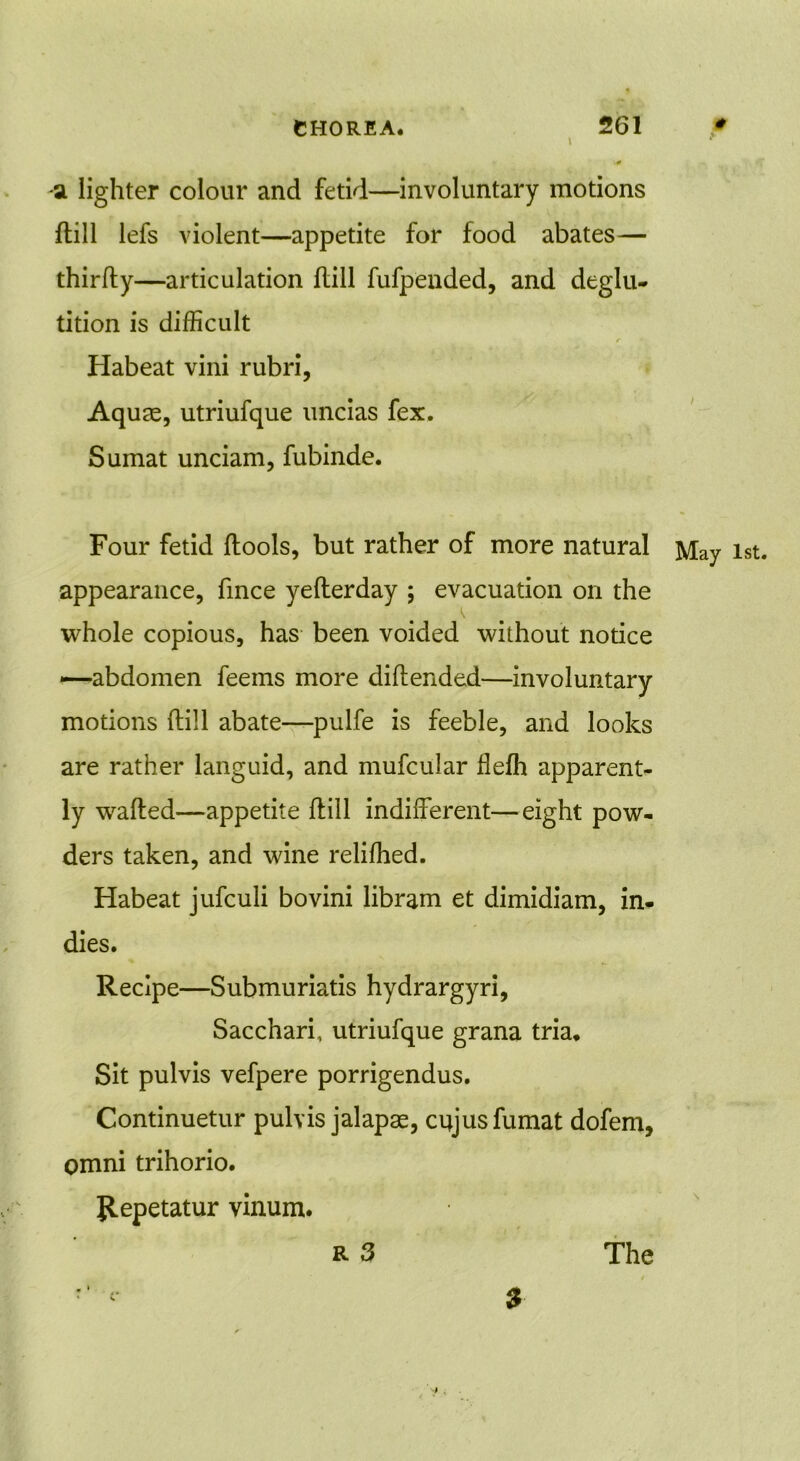 a lighter colour and fetid—involuntary motions {till lefs violent—appetite for food abates— thirfty—articulation flill fufpended, and deglu- tition is difficult r 1 Habeat vini rubri, Aquae, utriufque uncias fex. Sumat unciam, fubinde. Four fetid ftools, but rather of more natural May 1st. appearance, fince yefterday ; evacuation on the whole copious, has been voided without notice —abdomen feems more diftended—involuntary motions ftill abate—pulfe is feeble, and looks are rather languid, and mufcular fleftt apparent- ly wafted—appetite ftill indifferent—eight pow- ders taken, and wine reliffied. Habeat jufculi bo vini libram et dimidiam, in- dies. Recipe—Submuriatis hydrargyri, Sacchari, utriufque grana tria. Sit pulvis vefpere porrigendus. Continuetur pulvis jalapas, cujusfumat dofem, Omni trihorio. Jlepetatur vinum. R 3 r ‘ $ The