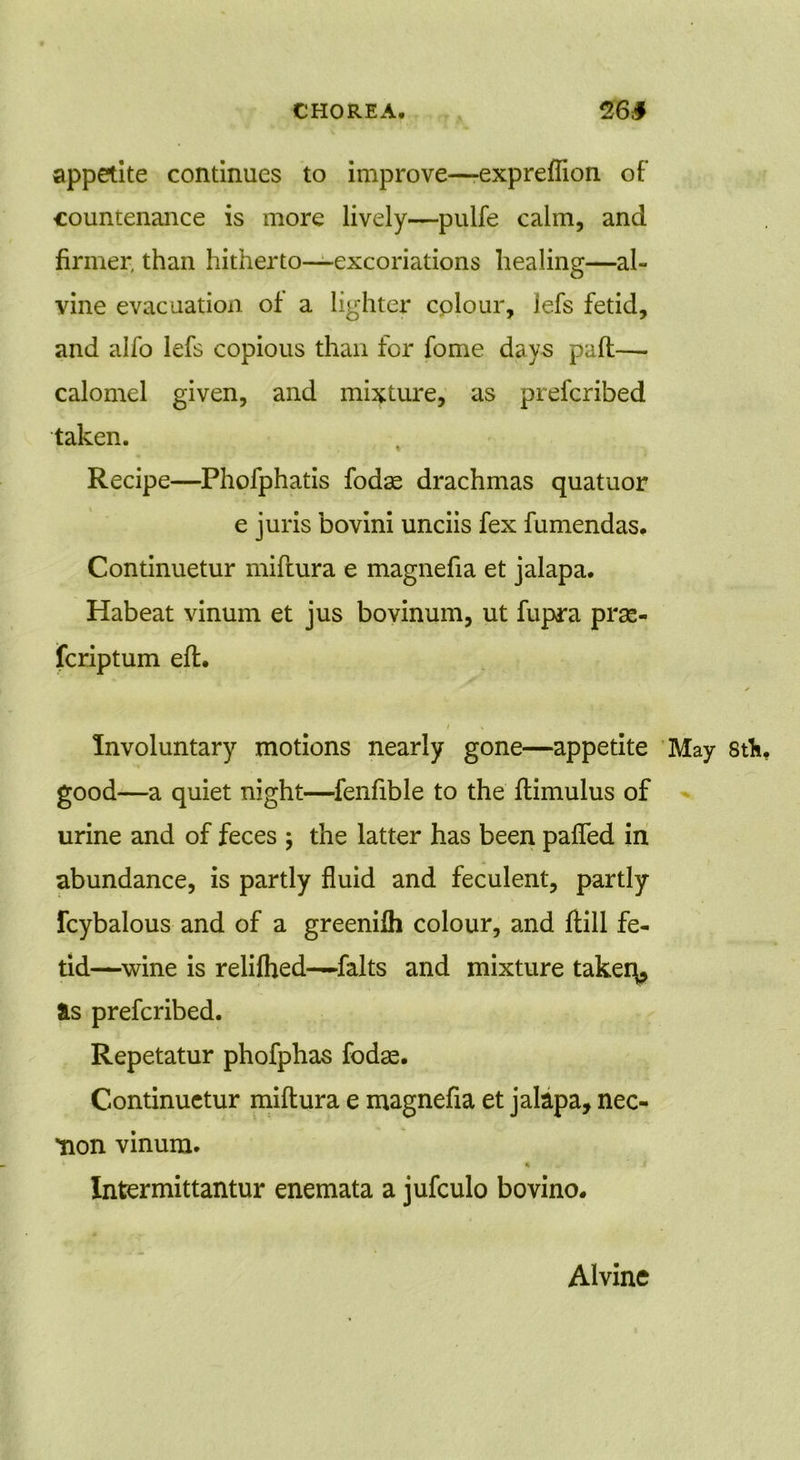 appetite continues to improve—-expreflion of countenance is more lively—pulfe calm, and firmer, than hitherto—excoriations healing—al- vine evacuation of a lighter colour, lefs fetid, and alfo lefs copious than for fome days pall— calomel given, and mixture, as prefcribed taken. Recipe—Phofphatis fodae drachmas quatuor e juris bovini unciis fex fumendas. Continuetur miftura e magnefia et jalapa. Habeat vinum et jus bovinum, ut fupra prse- fcriptum eft. / X Involuntary motions nearly gone—appetite May stK good—a quiet night—fenfible to the ftimulus of urine and of feces ; the latter has been pafled in abundance, is partly fluid and feculent, partly fcybalous and of a greenifli colour, and ftill fe- tid—wine is relilhed—falts and mixture takers is prefcribed. Repetatur phofphas fodae. Continuetur miftura e magnefia et jalapa, nec- Hon vinum. * Intermittantur enemata a jufculo bovino. Alvine