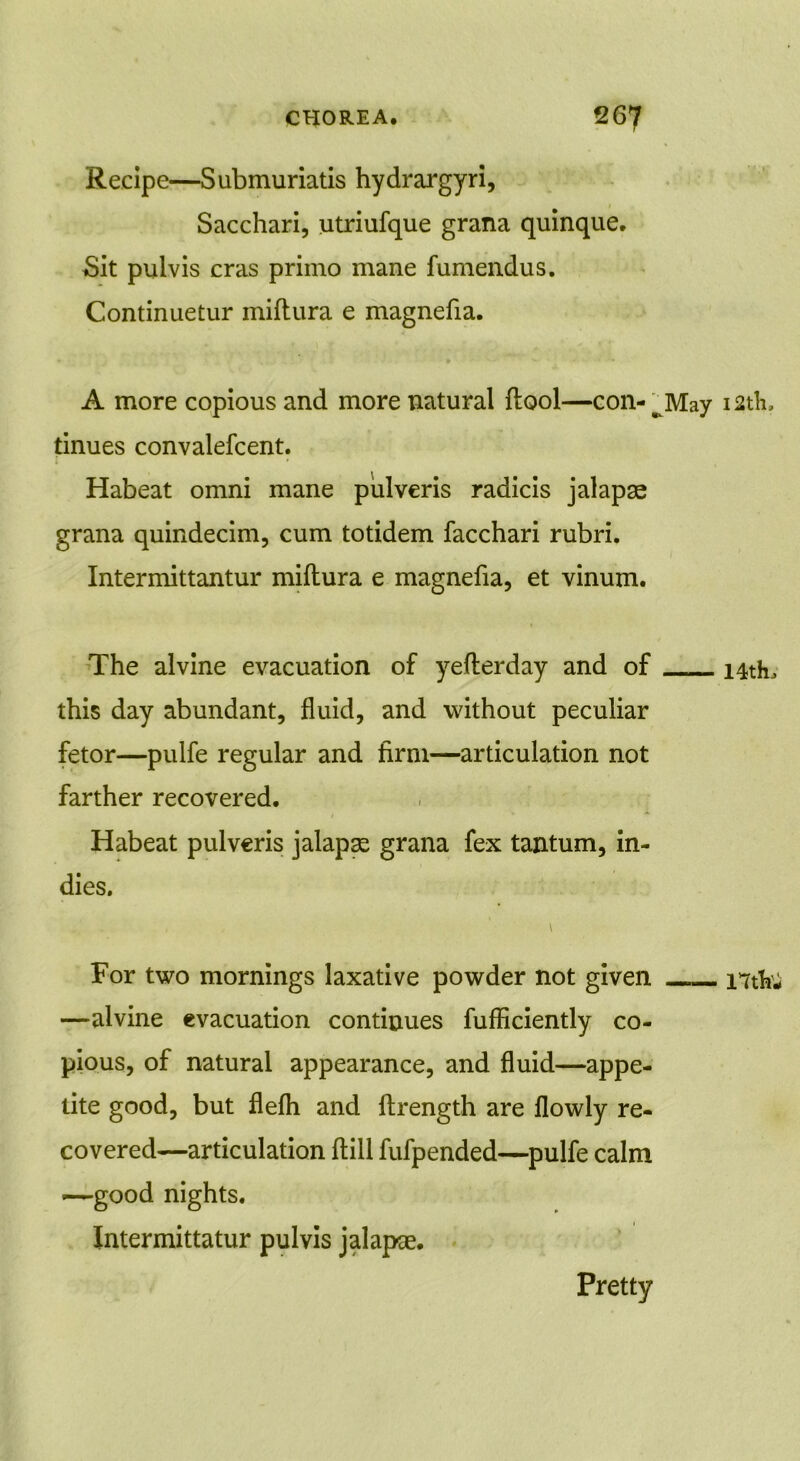 Recipe—Submuriatis hydrargyri, Sacchari, utriufque grana quinque. Sit pulvis eras primo mane fumendus. Continuetur miftura e magnefia. A more copious and more natural ftool—con-w May 12th, tinues convalefcent. Habeat omni mane pulveris radicis jalapse grana quindecim, cum totidem facchari rubri. Intermittantur miftura e magnefia, et vinum. The alvine evacuation of yefterday and of 14th, this day abundant, fluid, and without peculiar fetor—pulfe regular and firm—articulation not farther recovered. Habeat pulveris jalaps grana fex tantum, in- dies. \ For two mornings laxative powder not given ntki —alvine evacuation continues fufflciently co- pious, of natural appearance, and fluid—appe- tite good, but flefh and ftrength are flowly re- covered—articulation (till fufpended—pulfe calm —good nights. Intermittatur pulvis jalapoe. Pretty