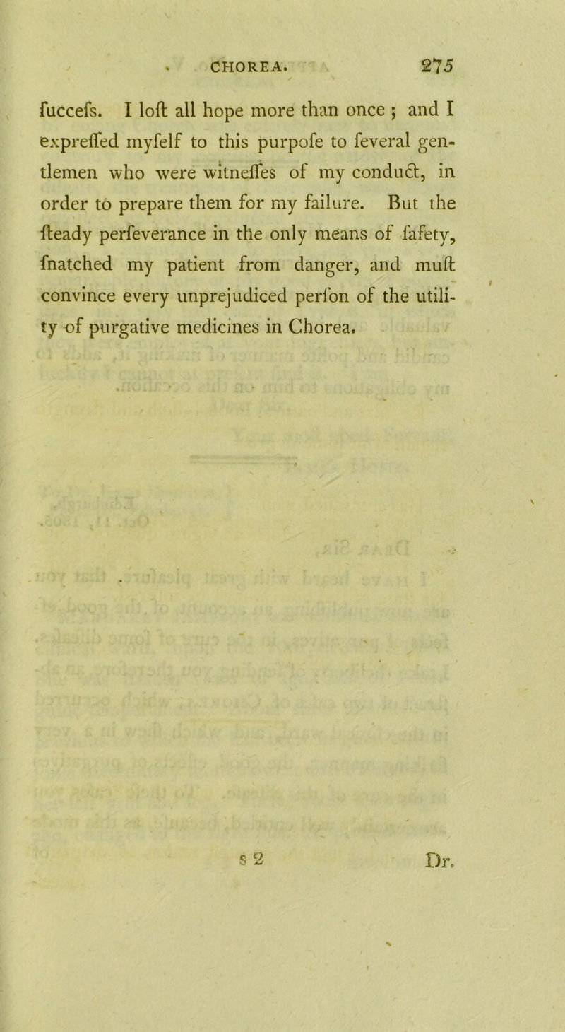 fuccefs. I loft all hope more than once ; and I exprefted myfelf to this purpofe to feveral gen- tlemen who were witnefles of my conduct, in order to prepare them for my failure. But the fteady perfeverance in the only means of fafety, fnatched my patient from danger, and muft convince every unprejudiced perfon of the utili- ty of purgative medicines in Chorea. d o O ju Dr.