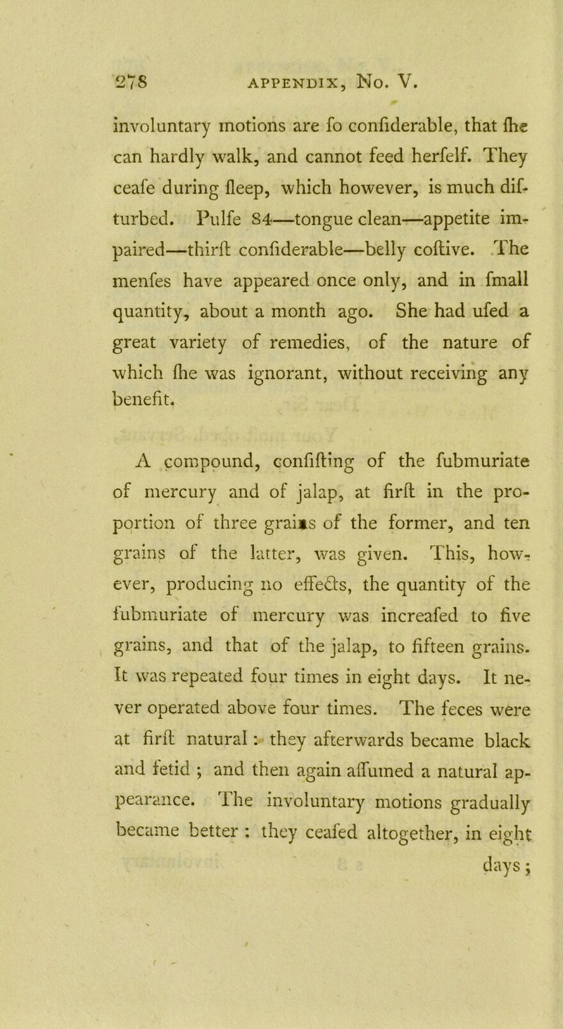 involuntary motions are fo confiderable, that (he can hardly walk, and cannot feed herfelf. They ceafe during deep, which however, is much dif- turbed. Pulfe 84—tongue clean—appetite im- paired—third confiderable—belly codive. The menfes have appeared once only, and in fmall quantity, about a month ago. She had ufed a great variety of remedies, of the nature of which fhe was ignorant, without receiving any benefit. A compound, confiding of the fubmuriate of mercury and of jalap, at fird in the pro- portion of three grains of the former, and ten grains of the latter, was given. This, how- ever, producing no effe&s, the quantity of the fubmuriate of mercury was increafed to five grains, and that of the jalap, to fifteen grains. It was repeated four times in eight days. It ne- ver operated above four times. The feces were at fird natural: they afterwards became black and fetid ; and then again aifumed a natural ap- pearance. The involuntary motions gradually became better : they ceaied altogether, in eight