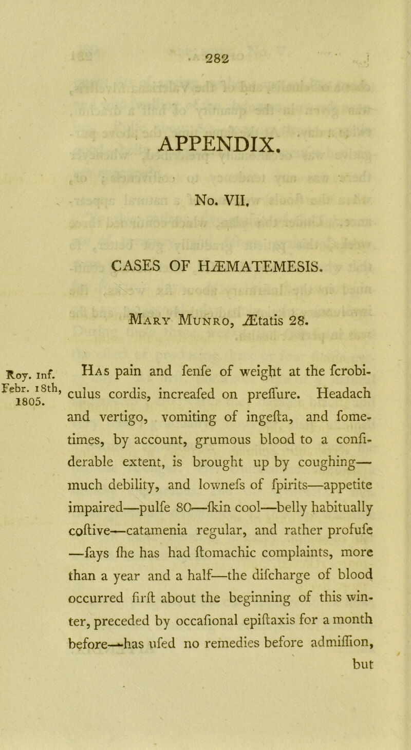 Roy. inf. Febr. iSth, 1805. APPENDIX. No. VII. CASES OF HiEMATEMESIS. Mary Munro, iEtatis 28. Has pain and fenfe of weight at the fcrobi- culiis cordis, increafed on preflure. Headach and vertigo, vomiting of ingefla, and fome- times, by account, grumous blood to a confi- derable extent, is brought up by coughing— much debility, and lownefs of fpirits—appetite impaired—pulfe 80—{kin cool—belly habitually coftive—catamenia regular, and rather profufe —fays fhe has had ftomachic complaints, more than a year and a half—the difcharge of blood occurred firft about the beginning of this win- ter, preceded by occafional epiftaxis for a month before—“has ufed no remedies before admiffion, but