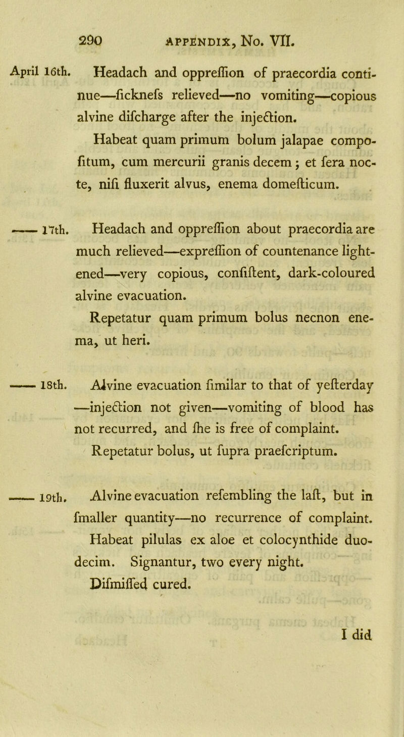 April 16 th. 17th. 18th. 19th. Headach and opprellion of praecordia conti- nue—ficknefs relieved—no vomiting—copious alvine difcharge after the inje&ion. Habeat quam primum bolum jalapae compo- fitum, cum mercurii granis decern ; et fera noc- te, nifi fluxerit alvus, enema domedicum. Headach and oppreflion about praecordia are much relieved—exprefiion of countenance light- ened—very copious, confident, dark-coloured alvine evacuation. Repetatur quam primum bolus necnon ene- ma, ut heri. Alvine evacuation fimilar to that of yederday —injection not given—vomiting of blood has not recurred, and die is free of complaint. Repetatur bolus, ut fupra praefcriptum. Alvine evacuation refembling the lad, but in fmaller quantity—no recurrence of complaint. Habeat pilulas ex aloe et colocynthide duo- decim. Signantur, two every night. Difmifled cured. I did