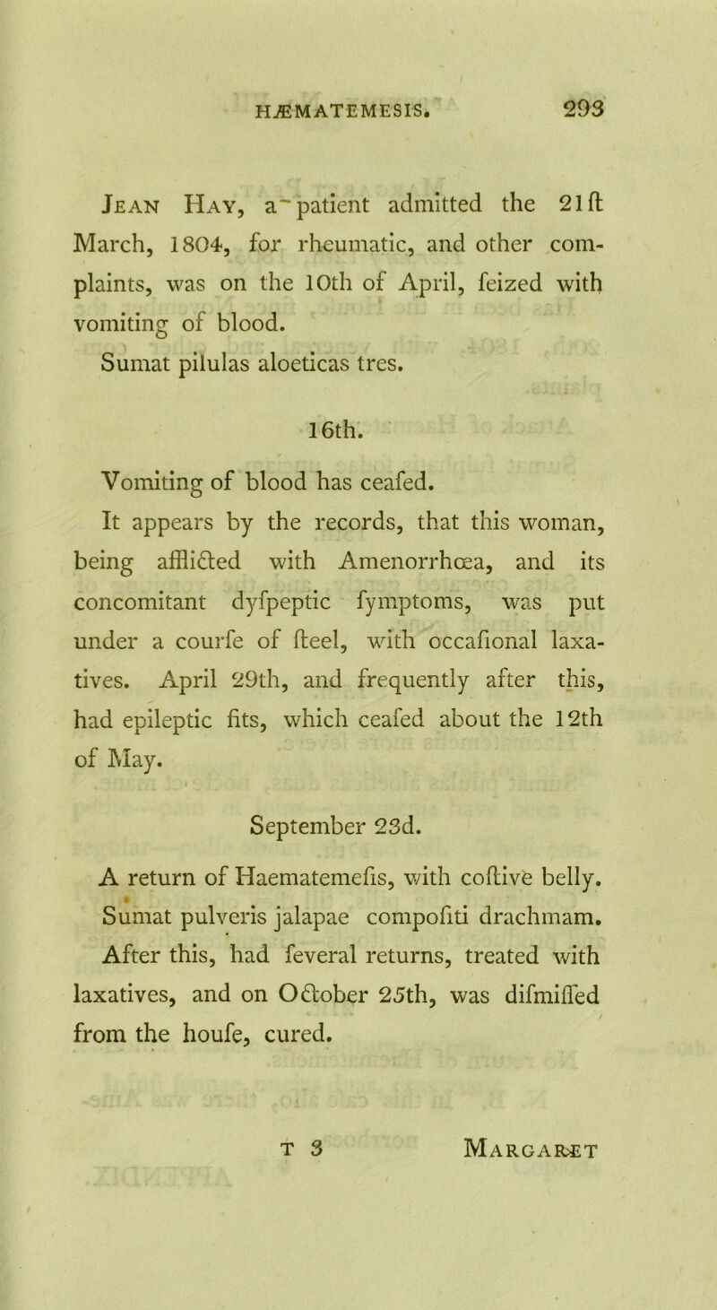 Jean Hay, a'patient admitted the 21 ft March, 1804, for rheumatic, and other com- plaints, was on the 10th of April, feized with vomiting of blood. Sumat pilulas aloeticas tres. 16th. Vomiting of blood has ceafed. It appears by the records, that this woman, being afflicted with Amenorrhcea, and its concomitant dyfpeptic fymptoms, was put under a courfe of fteel, with occafional laxa- tives. April 29th, and frequently after this, had epileptic fits, which ceafed about the 12th of May. » • ' September 23d. A return of Haematemefis, with coftive belly. Sumat pulveris jalapae compofiti drachmam. After this, had feveral returns, treated with laxatives, and on Odober 25th, was diftniffed from the houfe, cured.