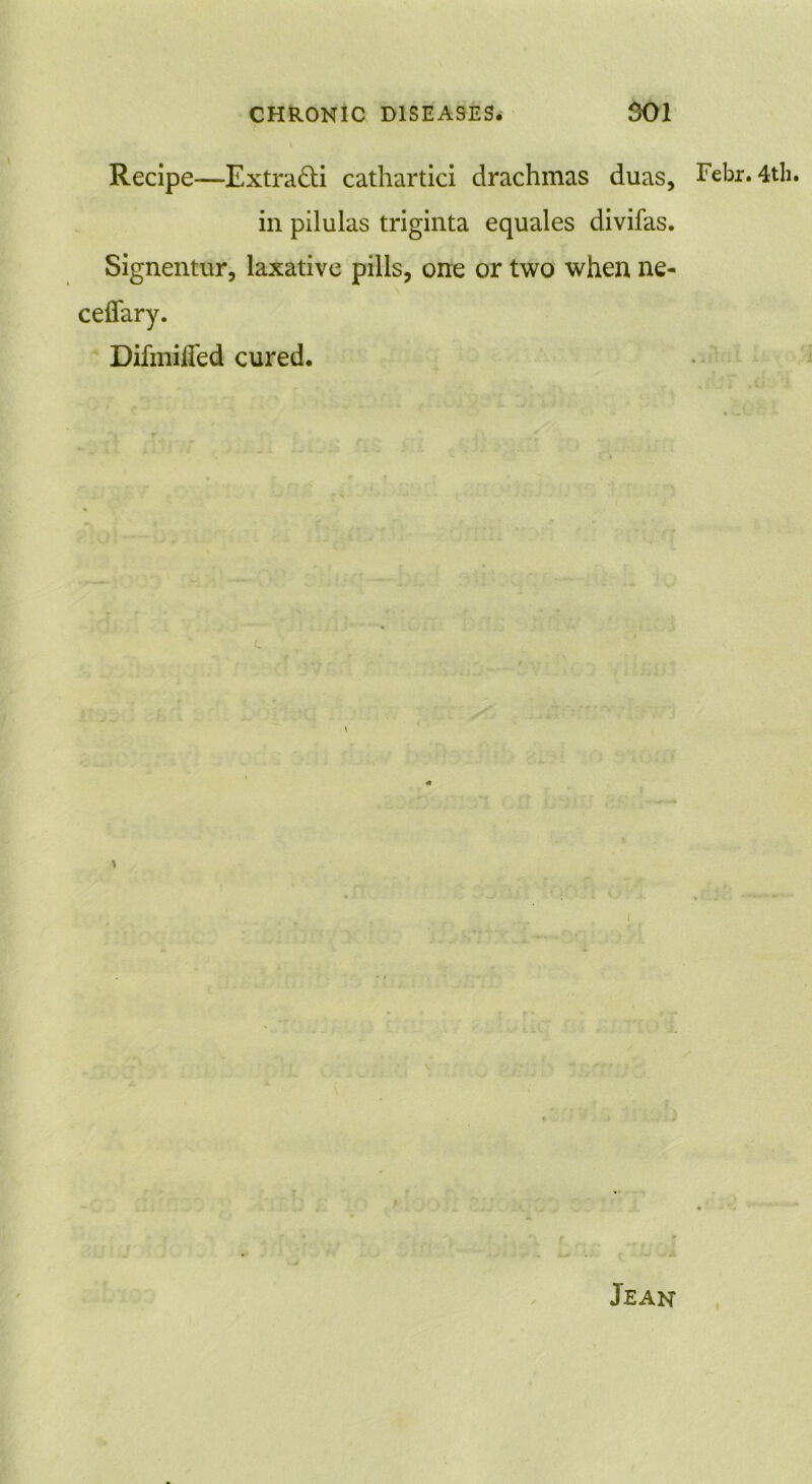 Recipe—Extra&i cathartici drachmas duas, in pilulas triginta equales divifas. Signentur, laxative pills, one or two when ne- Difmified cured. Febr. 4th. Jean