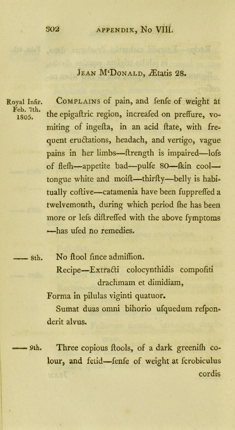 Jean McDonald, iEtatis 28. Royal Infir. Com plains of pain, and fenfe of weight at Feb# 7 th# i • a • ♦ • PI rr~ 1805. the epigaltnc region, increaied on prefiure, vo- miting of ingefta, in an acid ftate, with fre- quent eru&ations, headach, and vertigo, vague pains in her limbs—flrength is impaired—lofs of flefh—appetite bad—pulfe 80—fkin cool- tongue white and moifl—thirfty—belly is habi- tually coftive—catamenia have been fupprefled a twelvemonth, during which period fhe has been more or lefs diflreffed with the above fymptoms —has ufed no remedies. sth. No ftool fmee admiflion. Recipe—Extra&i colocynthidis compofiti drachmam et dimidiam, Forma in pilulas viginti quatuor. Sumat duas omni bihorio ufquedum refpon- derit alvus. 9th. Three copious ftools, of a dark greenifh co- lour, and fetid—fenfe of weight at fcrobiculus cordis