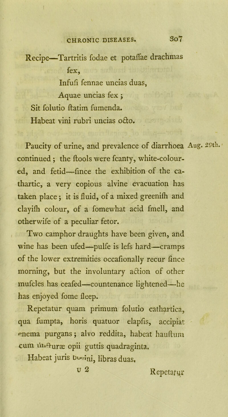 Recipe—Tartritis fodae et potaflae drachmas fex, Infufi fennae uncias duas, Aquae uncias fex ; Sit folutio ftatim fumenda. Habeat vini rubri uncias o£to. Paucity of urine, and prevalence of diarrhoea Aug. 29th. continued ; the ftools were fcanty, white-colour- ed, and fetid-—fince the exhibition of the ca- thartic, a very copious alvine evacuation has taken place; it is fluid, of a mixed greenifh and clayifh colour, of a fomewhat acid fmell, and otherwife of a peculiar fetor. Two camphor draughts have been given, and wine has been ufed—pulfe is lefs hard—cramps of the lower extremities occafionally recur fince morning, but the involuntary action of other mufcles has ceafed—countenance lightened—he has enjoyed fome fleep. Repetatur quam primum folutio cathartica, qua fumpta, horis quatuor elapfls, accipiat enema purgans; alvo reddita, habeat hauftum cum im^urae opii guttis quadraginta. Habeat juris bi^nnj3 libras duas, u 2