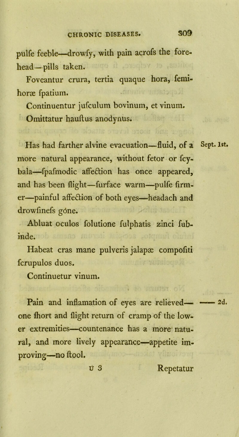 pulfe feeble—drowfy, with pain acrofs the fore- head—pills taken. Foveantur crura, tertia quaque hora, femi- horae fpatium. Continuentur jufculum bovinum, et vinum. Omittatur hauflus anodynUs. Has had farther alvine evacuation—fluid, of a more natural appearance, without fetor or fcy- bala—fpafmodic affection has once appeared, and has been flight—furface warm—pulfe firm- er—painful affedion of both eyes—headach and drowfinefs gone. Abluat oculos folutione fulphatis zinci fub- inde. Habeat eras mane pulveris jalapse compofiti fcrupulos duos. Continuetur vinum. Pain and inflamation of eyes are relieved— one fhort and flight return of cramp of the low- er extremities—countenance has a more natu- ral, and more lively appearance—appetite im- proving—no ftool. Sept. 1st. 2d,