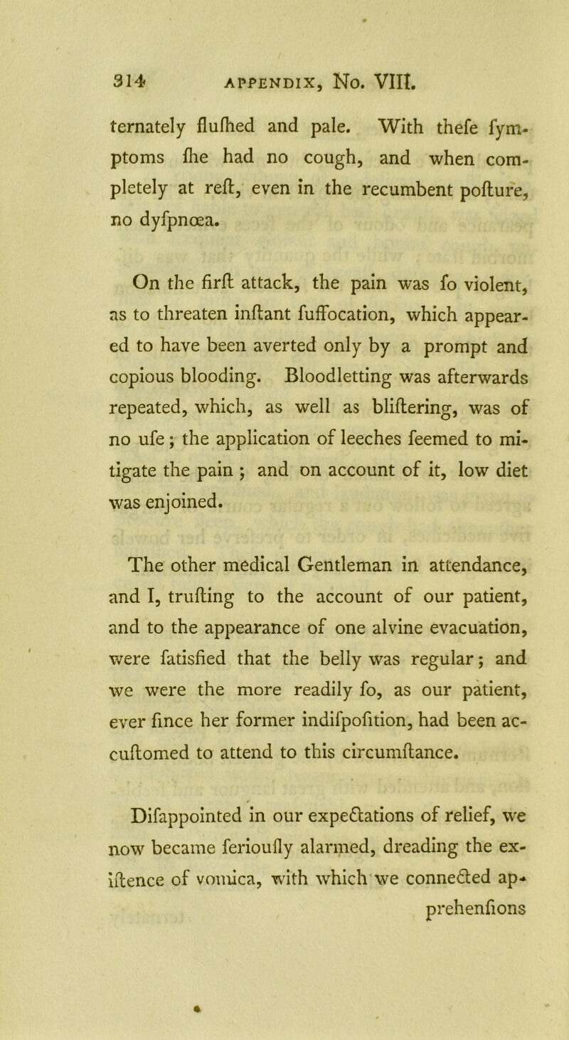 ternately flufhed and pale. With thefe fym- ptoms Ihe had no cough, and when com- pletely at reft, even in the recumbent pofture, no dyfpncea. On the firft attack, the pain was fo violent, as to threaten inftant fuffocation, which appear- ed to have been averted only by a prompt and copious blooding. Bloodletting was afterwards repeated, which, as well as bliftering, was of no ufe; the application of leeches feemed to mi- tigate the pain ; and on account of it, low diet was enjoined. The other medical Gentleman in attendance, and I, trufting to the account of our patient, and to the appearance of one alvine evacuation, were fatisfied that the belly was regular; and we were the more readily fo, as our patient, ever fince her former indilpofition, had been ac- cuftomed to attend to this circumftance. 0 Difappointed in our expectations of relief, we now became ferioufly alarmed, dreading the ex- iftence of vomica, with which we connected ap* prehenfions