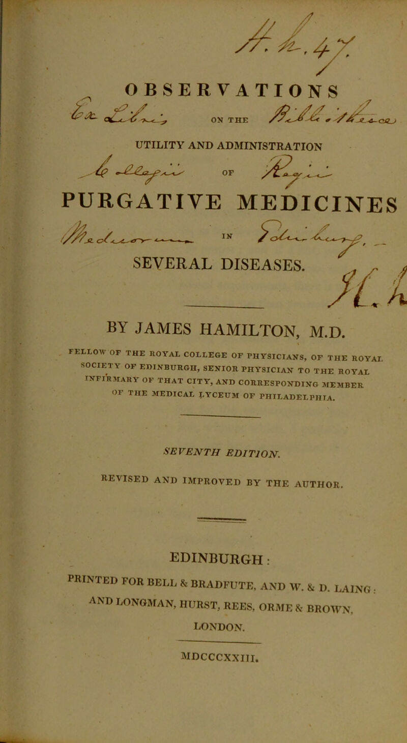 OBSERVATIONS <%- ON THE /9^/jU ON THE UTILITY AND ADMINISTRATION PURGATIVE MEDICINES FELLOW OF THE ROYAL COLLEGE OF PHYSICIANS, OF THE ROYAL SOCIETY OF EDINBURGH, SENIOR PHYSICIAN TO THE ROYAL INFIRMARY of THAT CITY, AND CORRESPONDING MEMBER OF THE MEDICAL J.YCEUM OF PHILADELPHIA. SEVENTH EDITION. REVISED AND IMPROVED BY THE AUTHOR. IN SEVERAL DISEASES. BY JAMES HAMILTON, M.D. EDINBURGH : PRINTED FOR BELL & BRADFUTE, AND W. & D. LAI AND LONGMAN, HURST, REES, ORME & BROWN. LAING: LONDON. MDCCCXXIII.