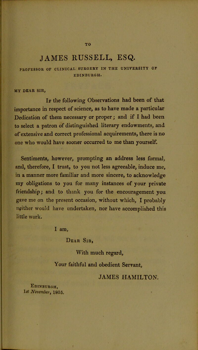 TO JAMES RUSSELL, ESQ. professor of clinical surgery in the university of EDINBURGH. MY DEAR SIR, If the following Observations had been of that importance in respect of science, as to have made a particular Dedication of them necessary or proper; and if I had been to select a patron of distinguished literary endowments, and of extensive and correct professional acquirements, there is no one who would have sooner occurred to me than yourself. Sentiments, however, prompting an address less formal, and, therefore, I trust, to you not less agreeable, induce me, in a manner more familiar and more sincere, to acknowledge my obligations to you for many instances of your private friendship; and to thank you for the encouragement you gave me on the present occasion, without which, I probably neither would have undertaken, nor have accomplished this little work. I am, Dear Sir, With much regard. Your faithful and obedient Servant, Edinburgh, 1st November, 1805. JAMES HAMILTON.