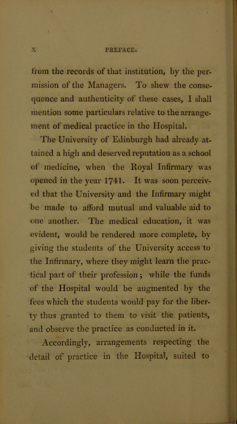 X PREPACE. from the records of that institution, by the per- mission of the Managers. To shew the conse- quence and authenticity of these cases, I shall mention some particulars relative to the arrange- ment of medical practice in the Hospital. The University of Edinburgh had already at- tained a high and deserved reputation as a school of medicine, when the Royal Infirmary was opened in the year 1741. It was soon perceiv- ed that the University and the Infirmary might be made to afford mutual and valuable aid to one another. The medical education, it was evident, would be rendered more complete, by giving the students of the University access to the Infirmary, where they might learn the prac- tical part of their profession; while the funds of the Hospital would be augmented by the fees which the students would pay for the liber- ty thus granted to them to visit the patients, and observe the practice as conducted in it. Accordingly, arrangements respecting the detail of practice in the Hospital, suited to