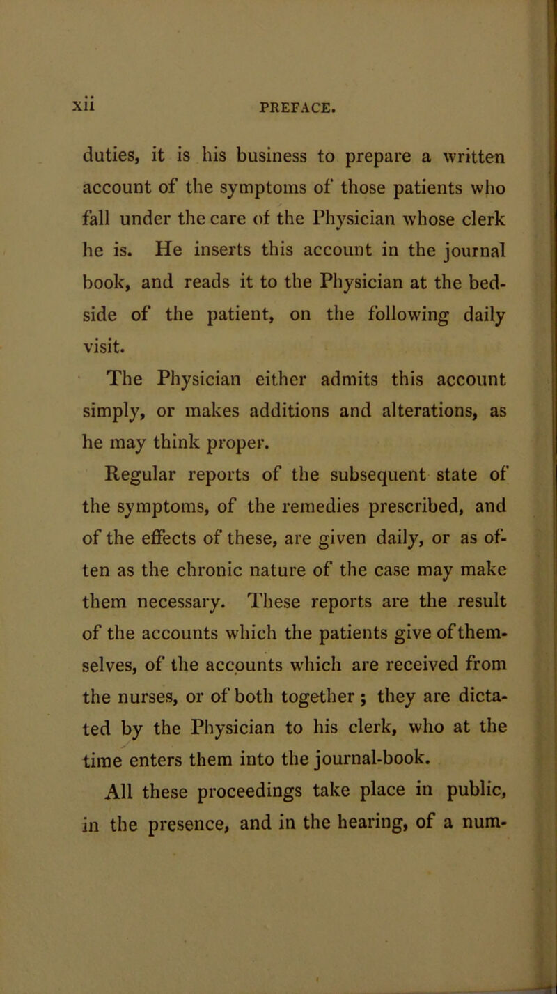 duties, it is his business to prepare a written account of the symptoms of those patients who fall under the care of the Physician whose clerk he is. He inserts this account in the journal book, and reads it to the Physician at the bed- side of the patient, on the following daily visit. The Physician either admits this account simply, or makes additions and alterations, as he may think proper. Regular reports of the subsequent state of the symptoms, of the remedies prescribed, and of the effects of these, are given daily, or as of- ten as the chronic nature of the case may make them necessary. These reports are the result of the accounts which the patients give of them- selves, of the accounts which are received from the nurses, or of both together; they are dicta- ted by the Physician to his clerk, who at the time enters them into the journal-book. All these proceedings take place in public, in the presence, and in the hearing, of a num-