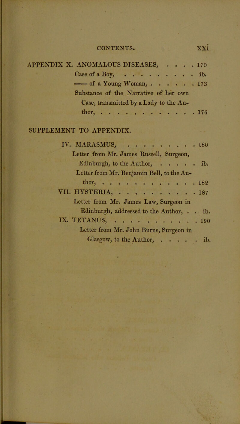 APPENDIX X. ANOMALOUS DISEASES, . . . .170 Case of a Boy, ib. of a Young Woman, 173 Substance of tbe Narrative of her own Case, transmitted by a Lady to the Au- thor, 176 SUPPLEMENT TO APPENDIX. IV. MARASMUS, 180 Letter from Mr. James Russell, Surgeon, Edinburgh, to the Author, ib. Letter from Mr. Benjamin Bell, to the Au- thor, 182 VII. HYSTERIA, 187 Letter from Mr. James Law, Surgeon in Edinburgh, addressed to the Author, . . ib. IX. TETANUS, 190 Letter from Mr. John Burns, Surgeon in Glasgow, to the Author, ib.