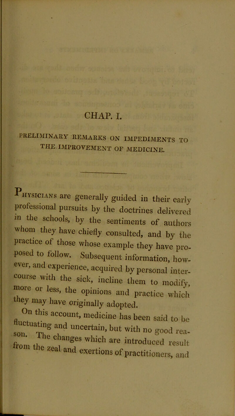 CHAP. I. PRELIMINARY REMARKS ON IMPEDIMENTS TO THE IMPROVEMENT OF MEDICINE. hysicians are generally guided in their early- professional pursuits by the doctrines delivered 10 the schools> by the sentiments of authors whom they have chiefly consulted, and by the practice of those whose example they have pro- posed to follow. Subsequent information, how- ever, and experience, acquired by personal inter- t-oui.se with the sick, incline them to modify more or less, the opinions and practice which they may have originally adopted. On this account, medicine has been said to be uctuatmg and uncertain, but with no good rea- Cm tl 6 C'rgeS WhiCh are introduced result e zeal and exertions of practitioners, and