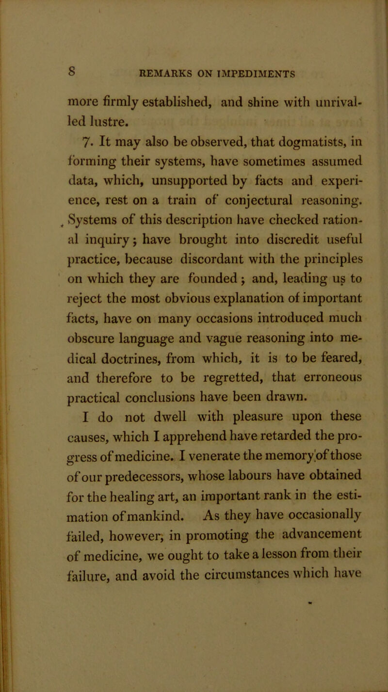 more firmly established, and shine with unrival- led lustre. 7* It may also be observed, that dogmatists, in forming their systems, have sometimes assumed data, which, unsupported by facts and experi- ence, rest on a train of conjectural reasoning. y Systems of this description have checked ration- al inquiry; have brought into discredit useful practice, because discordant with the principles on which they are founded ; and, leading us to reject the most obvious explanation of important facts, have on many occasions introduced much obscure language and vague reasoning into me- dical doctrines, from which, it is to be feared, and therefore to be regretted, that erroneous practical conclusions have been drawn. I do not dwell with pleasure upon these causes, which I apprehend have retarded the pro- gress of medicine. I venerate the memory of those of our predecessors, whose labours have obtained for the healing art, an important rank in the esti- mation of mankind. As they have occasionally failed, however, in promoting the advancement of medicine, we ought to take a lesson from their failure, and avoid the circumstances which have