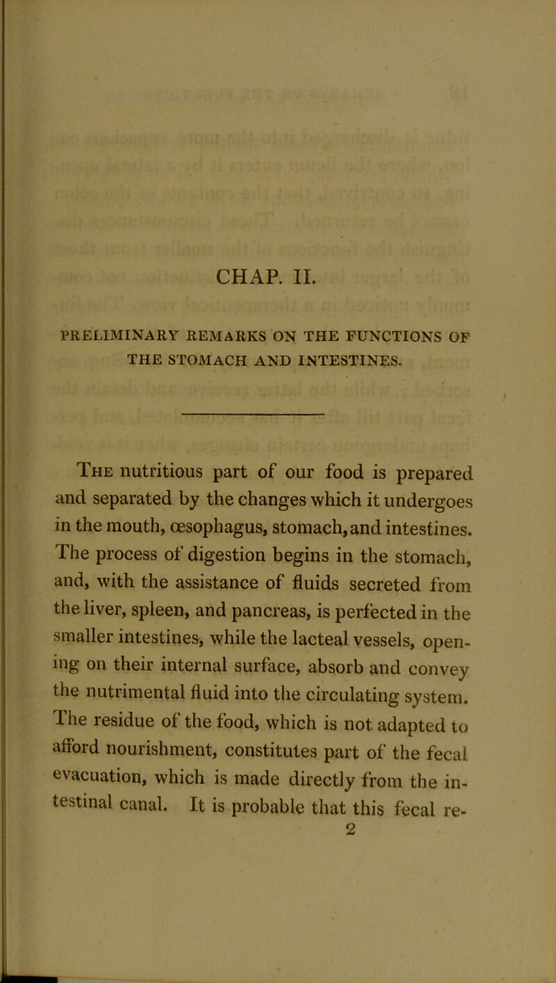 PRELIMINARY REMARKS ON THE FUNCTIONS OF THE STOMACH AND INTESTINES. The nutritious part of our food is prepared and separated by the changes which it undergoes in the mouth, oesophagus, stomach, and intestines. The process of digestion begins in the stomach, and, with the assistance of fluids secreted from the liver, spleen, and pancreas, is perfected in the smaller intestines, while the lacteal vessels, open- ing on their internal surface, absorb and convey the nutrimental fluid into the circulating system. The residue of the food, which is not adapted to afford nourishment, constitutes part of the fecal evacuation, which is made directly from the in- testinal canal. It is probable that this fecal re- 2