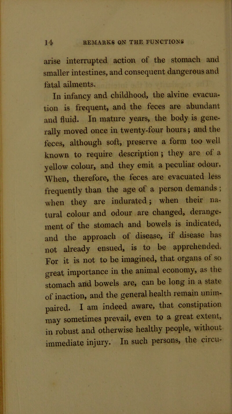 arise interrupted action of the stomach and smaller intestines, and consequent dangerous and fatal ailments. In infancy and childhood, the alvine evacua- tion is frequent, and the feces are abundant and fluid. In mature years, the body is gene- rally moved once in twenty-four hours; and the feces, although soft, preserve a form too well known to require description ; they are of a yellow colour, and they emit a peculiar odour. When, therefore, the feces are evacuated less frequently than the age of a person demands , when they are indurated; when their na- tural colour and odour are changed, derange- ment of the stomach and bowels is indicated, and the approach of disease, if disease has not already ensued, is to be apprehended. For it is not to be imagined, that organs of so oreat importance in the animal economy, as the stomach and bowels are, can be long in a state of inaction, and the general health remain unim- paired. I am indeed aware, that constipation may sometimes prevail, even to a great extent, in robust and otherwise healthy people, without immediate injury. In such persons, the circu-