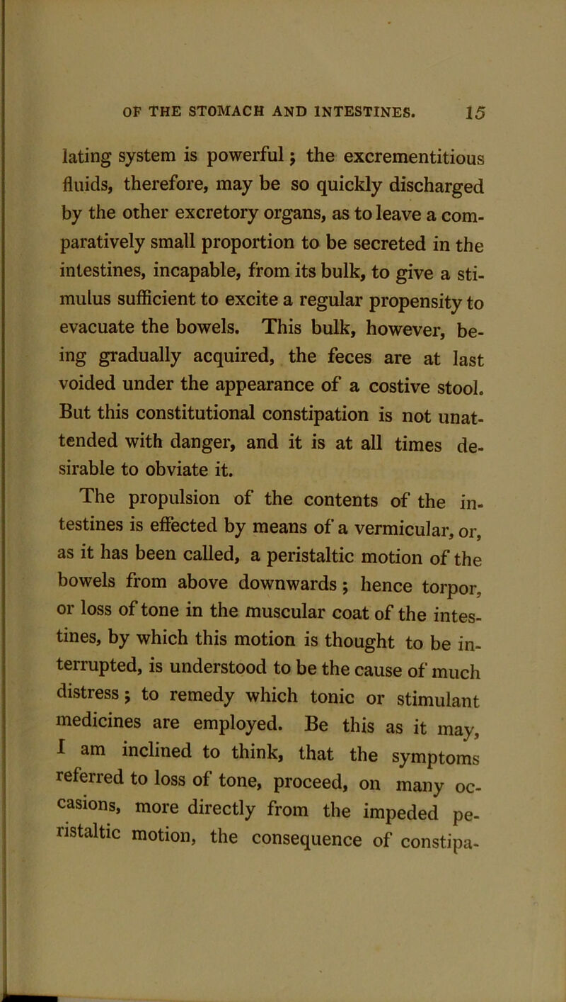 lating system is powerful ; the excrementitious fluids, therefore, may be so quickly discharged by the other excretory organs, as to leave a com- paratively small proportion to be secreted in the intestines, incapable, from its bulk, to give a sti- mulus sufficient to excite a regular propensity to evacuate the bowels. This bulk, however, be- ing gradually acquired, the feces are at last voided under the appearance of a costive stool. But this constitutional constipation is not unat- tended with danger, and it is at all times de- sirable to obviate it. The propulsion of the contents of the in- testines is effected by means of a vermicular, or, as it has been called, a peristaltic motion of the bowels from above downwards; hence torpor, or loss of tone in the muscular coat of the intes- tines, by which this motion is thought to be in- terrupted, is understood to be the cause of much distress; to remedy which tonic or stimulant medicines are employed. Be this as it may, I am inclined to think, that the symptoms referred to loss of tone, proceed, on many oc- casions, more directly from the impeded pe- ristaltic motion, the consequence of constipa-