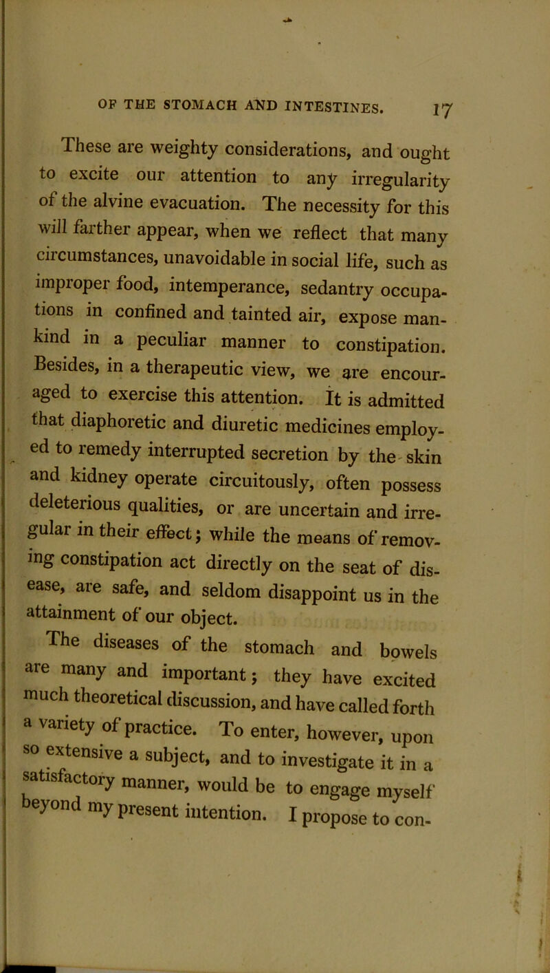 These are weighty considerations, and ought to excite our attention to any irregularity of the alvine evacuation. The necessity for this will farther appear, when we reflect that many circumstances, unavoidable in social life, such as improper food, intemperance, sedantry occupa- tions in confined and tainted air, expose man- kind in a peculiar manner to constipation. Besides, in a therapeutic view, we are encour- aged to exercise this attention. It is admitted that diaphoretic and diuretic medicines employ- ed to remedy interrupted secretion by the skin and kidney operate circuitously, often possess deleterious qualities, or are uncertain and irre- gular in their effect; while the means of remov- ing constipation act directly on the seat of dis- ease, are safe, and seldom disappoint us in the attainment of our object. The diseases of the stomach and bowels are many and important; they have excited much theoretical discussion, and have called forth a vaiiety of practice. To enter, however, upon so extensive a subject, and to investigate it in a tisfactoiy manner, would be to engage myself eyond my present intention. I propose to con-