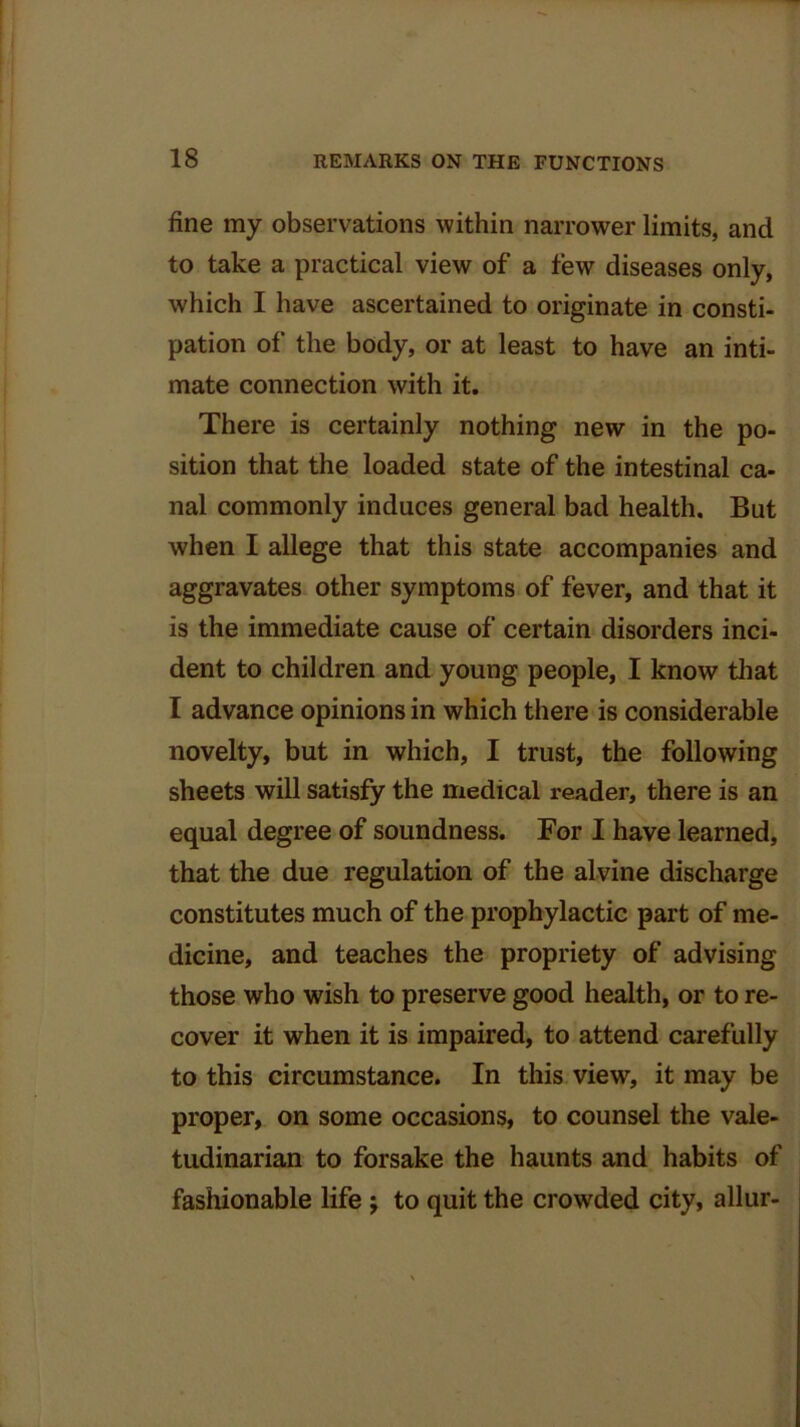 fine my observations within narrower limits, and to take a practical view of a few diseases only, which I have ascertained to originate in consti- pation of the body, or at least to have an inti- mate connection with it. There is certainly nothing new in the po- sition that the loaded state of the intestinal ca- nal commonly induces general bad health. But when I allege that this state accompanies and aggravates other symptoms of fever, and that it is the immediate cause of certain disorders inci- dent to children and young people, I know that I advance opinions in which there is considerable novelty, but in which, I trust, the following sheets will satisfy the medical reader, there is an equal degree of soundness. For I have learned, that the due regulation of the alvine discharge constitutes much of the prophylactic part of me- dicine, and teaches the propriety of advising those who wish to preserve good health, or to re- cover it when it is impaired, to attend carefully to this circumstance. In this view, it may be proper, on some occasions, to counsel the vale- tudinarian to forsake the haunts and habits of fashionable life ; to quit the crowded city, allur-