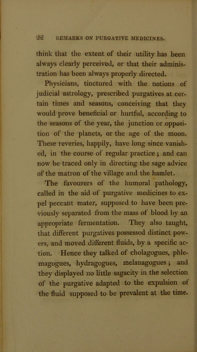 think that the extent of their utility has been always clearly perceived, or that their adminis- tration has been always properly directed. Physicians, tinctured with the notions of judicial astrology, prescribed purgatives at cer- tain times and seasons, conceiving that they would prove beneficial or hurtful, according to the seasons of the year, the junction or opposi- tion of the planets, or the age of the moon. These reveries, happily, have long since vanish- ed, in the course of regular practice ; and can now be traced only in directing the sage advice of the matron of the village and the hamlet. The favourers of the humoral pathology, called in the aid of purgative medicines to ex- pel peccant mater, supposed to have been pre- viously separated from the mass of blood by an appropriate fermentation. They also taught, that different purgatives possessed distinct pow- ers, and moved different fluids, by a specific ac- tion. Hence they talked of cholagogues, phle- magogues, hydragogues, melanagogues; and they displayed no little sagacity in the selection of the purgative adapted to the expulsion of the fluid supposed to be prevalent at the time.