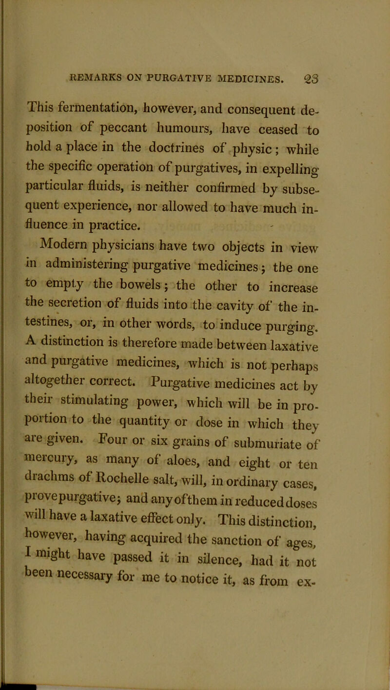 This fermentation, however, and consequent de- position of peccant humours, have ceased to hold a place in the doctrines of physic ; while the specific operation of purgatives, in expelling particular fluids, is neither confirmed by subse- quent experience, nor allowed to have much in- fluence in practice. Modern physicians have two objects in view in administering purgative medicines; the one to empty the bowels; the other to increase the secretion of fluids into the cavity of the in- testines, or, in other words, to induce purging. A distinction is therefore made between laxative and purgative medicines, which is not perhaps altogether correct. Purgative medicines act by their stimulating power, which will be in pro- portion to the quantity or dose in which they are given. Four or six grains of submuriate of mercury, as many of aloes, and eight or ten drachms of Rochelle salt, will, in ordinary cases, piovepurgative; and any ofthem in reduced doses will have a laxative effect only. This distinction, however, having acquired the sanction of ages, I might have passed it in silence, had it not been necessary for me to notice it, as fiom ex-