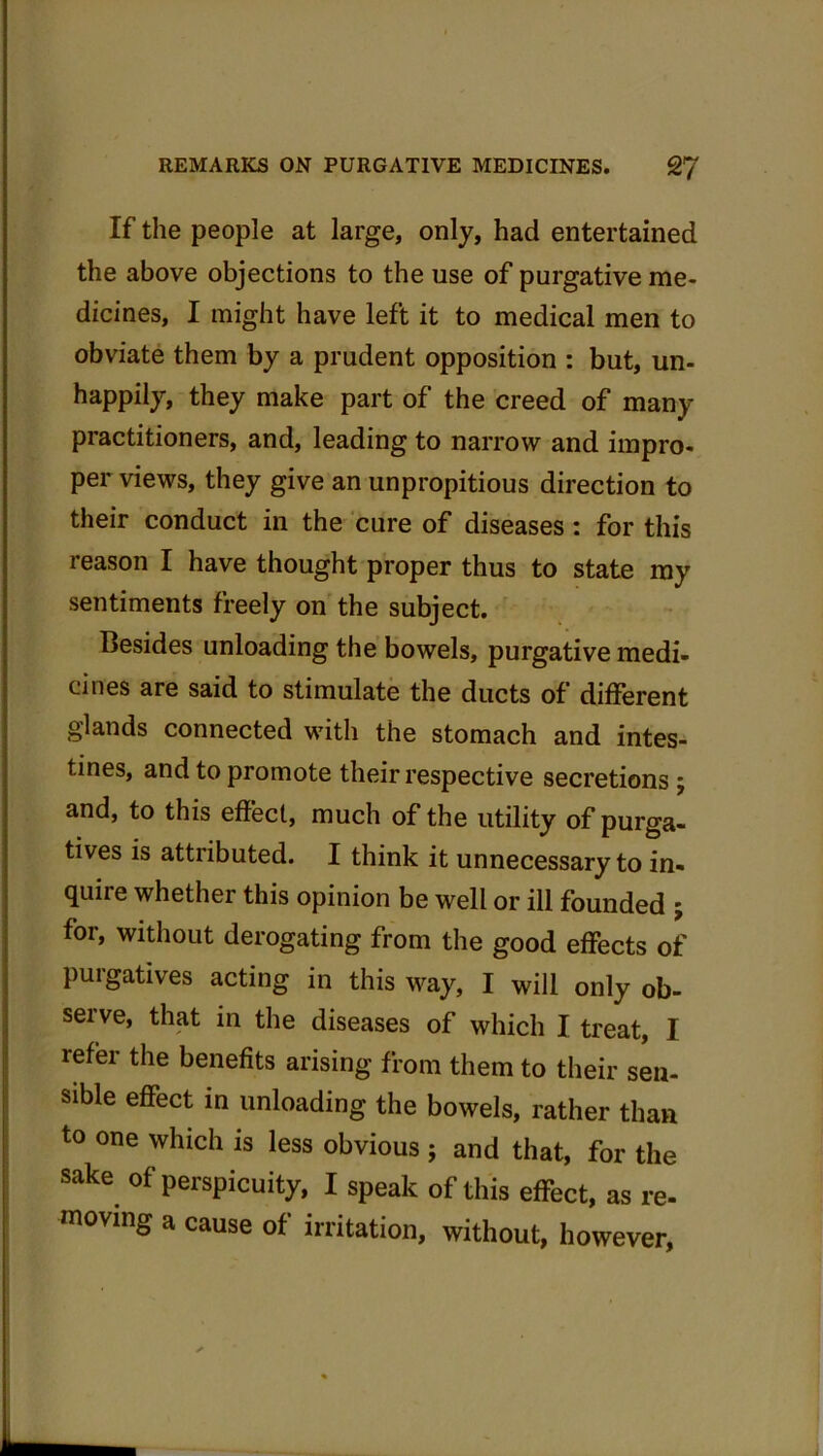 If the people at large, only, had entertained the above objections to the use of purgative me- dicines, I might have left it to medical men to obviate them by a prudent opposition : but, un- happily, they make part of the creed of many practitioners, and, leading to narrow and impro- per views, they give an unpropitious direction to their conduct in the cure of diseases: for this reason I have thought proper thus to state my sentiments freely on the subject. Besides unloading the bowels, purgative medi- cines are said to stimulate the ducts of different glands connected with the stomach and intes- tines, and to promote their respective secretions ; and, to this effect, much of the utility of purga- tives is attiibuted. I think it unnecessary to in- quire whether this opinion be well or ill founded j for, without derogating from the good effects of purgatives acting in this way, I will only ob- serve, that in the diseases of which I treat, I refer the benefits arising from them to their sen- sible effect in unloading the bowels, rather than to one which is less obvious ; and that, for the sake of perspicuity, I speak of this effect, as re- moving a cause of irritation, without, however,