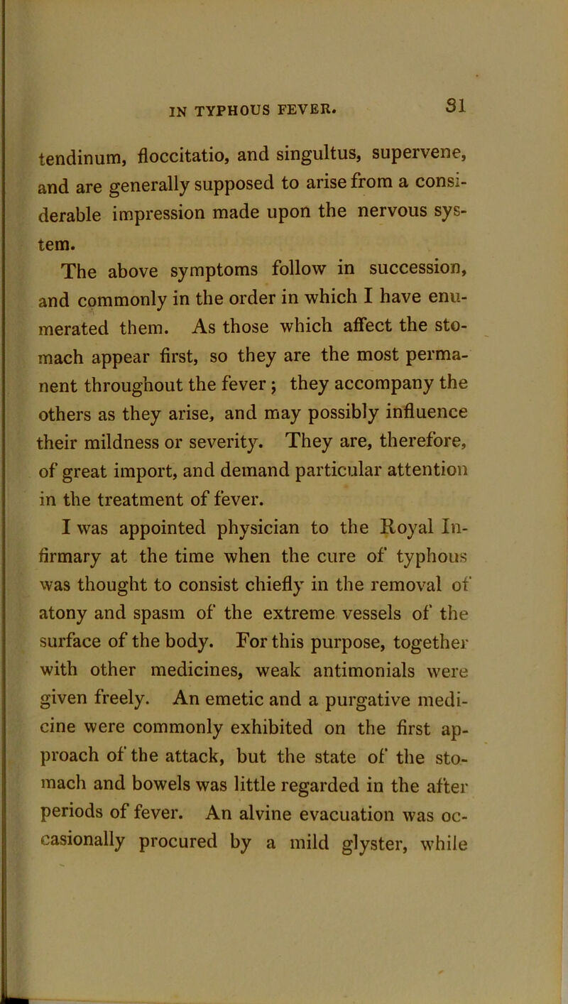 SI tendinum, floccitatio, and singultus, supeivene, and are generally supposed to arise from a consi- derable impression made upon the nervous sys- tem. The above symptoms follow in succession, and commonly in the order in which I have enu- merated them. As those which affect the sto- mach appear first, so they are the most perma- nent throughout the fever; they accompany the others as they arise, and may possibly influence their mildness or severity. They are, therefore, of great import, and demand particular attention in the treatment of fever. I was appointed physician to the Royal In- firmary at the time when the cure of typhous was thought to consist chiefly in the removal of atony and spasm of the extreme vessels of the surface of the body. For this purpose, together with other medicines, weak antimonials were given freely. An emetic and a purgative medi- cine were commonly exhibited on the first ap- proach of the attack, but the state of the sto- mach and bowels was little regarded in the after periods of fever. An alvine evacuation was oc- casionally procured by a mild glyster, while