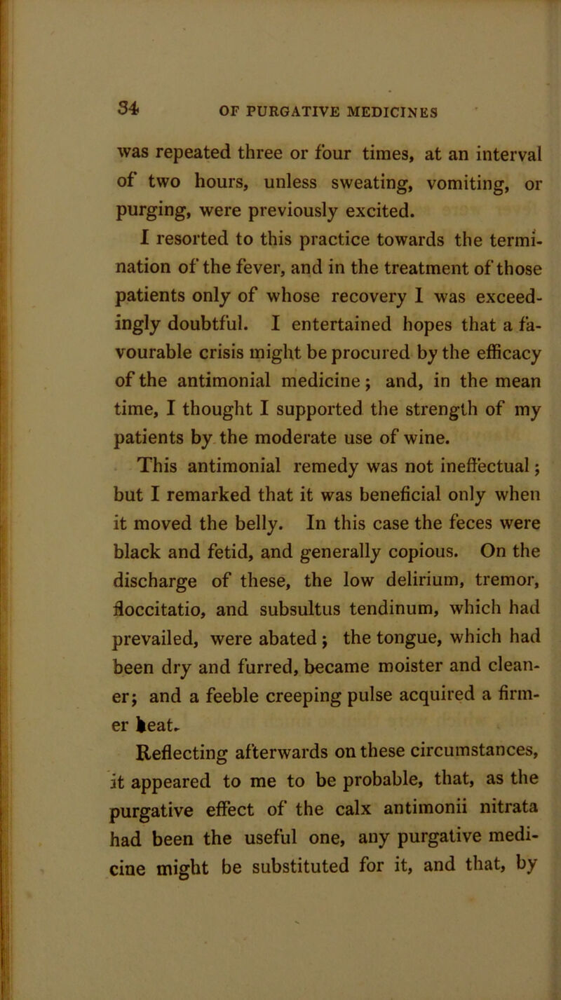 was repeated three or four times, at an interval of two hours, unless sweating, vomiting, or purging, were previously excited. I resorted to this practice towards the termi- nation of the fever, and in the treatment of those patients only of whose recovery 1 was exceed- ingly doubtful. I entertained hopes that a fa- vourable crisis might be procured by the efficacy of the antimonial medicine; and, in the mean time, I thought I supported the strength of my patients by the moderate use of wine. This antimonial remedy was not ineffectual; but I remarked that it was beneficial only when it moved the belly. In this case the feces were black and fetid, and generally copious. On the discharge of these, the low delirium, tremor, doccitatio, and subsultus tendinum, which had prevailed, were abated ; the tongue, which had been dry and furred, became moister and clean- er j and a feeble creeping pulse acquired a firm- er heat- Reflecting afterwards on these circumstances, it appeared to me to be probable, that, as the purgative effect of the calx antimonii nitrata had been the useful one, any purgative medi- cine might be substituted for it, and that, by