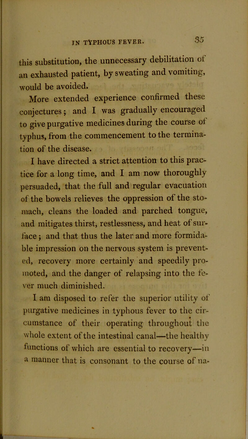 this substitution, the unnecessary debilitation ot an exhausted patient, by sweating and vomiting, would be avoided. More extended experience confirmed these conjectures; and I was gradually encouraged to give purgative medicines during the course of typhus, from the commencement to the termina- tion of the disease. I have directed a strict attention to this prac- tice for a long time, and I am now thoroughly persuaded, that the full and regular evacuation of the bowels relieves the oppression of the sto- mach, cleans the loaded and parched tongue, and mitigates thirst, restlessness, and heat of sur- face j and that thus the later and more formida- ble impression on the nervous system is prevent- ed, recovery more certainly and speedily pro- moted, and the danger of relapsing into the fe- ver much diminished. I am disposed to refer the superior utility of purgative medicines in typhous fever to the cir- cumstance of their operating throughout the whole extent of the intestinal canal—the healthy functions of which are essential to recovery—in a manner that is consonant to the course of na-