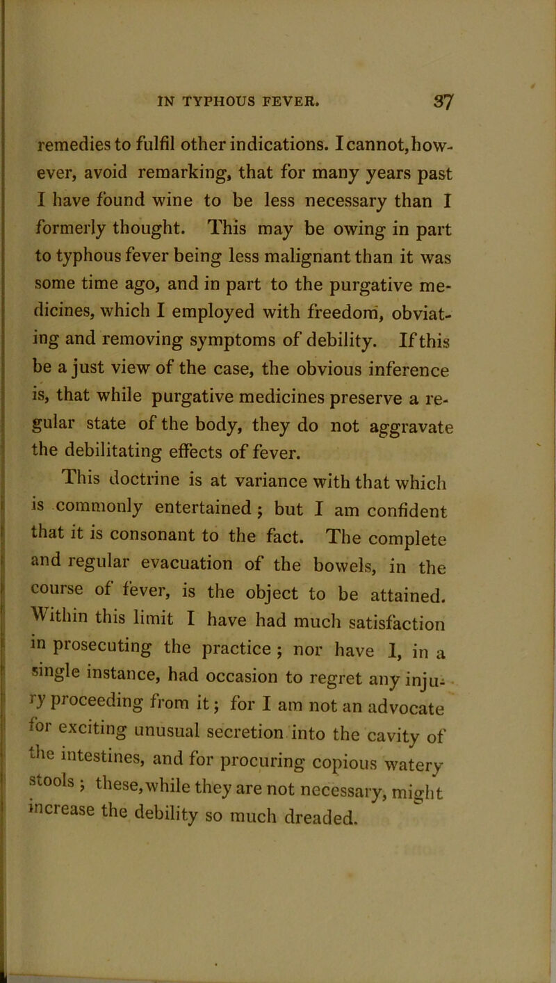 remedies to fulfil other indications. I cannot, how- ever, avoid remarking, that for many years past I have found wine to be less necessary than I formerly thought. This may be owing in part to typhous fever being less malignant than it was some time ago, and in part to the purgative me- dicines, which I employed with freedom, obviat- ing and removing symptoms of debility. If this be a just view of the case, the obvious inference is, that while purgative medicines preserve a re- gular state of the body, they do not aggravate the debilitating effects of fever. This doctrine is at variance with that which is commonly entertained ; but I am confident that it is consonant to the fact. The complete and regular evacuation of the bowels, in the course of fever, is the object to be attained. Within this limit I have had much satisfaction in prosecuting the practice ; nor have 1, in a single instance, had occasion to regret any inju- ry Pr°ceeding from it; for I am not an advocate for exciting unusual secretion into the cavity of the intestines, and for procuring copious watery stools; these,while they are not necessary, might increase the debility so much dreaded.