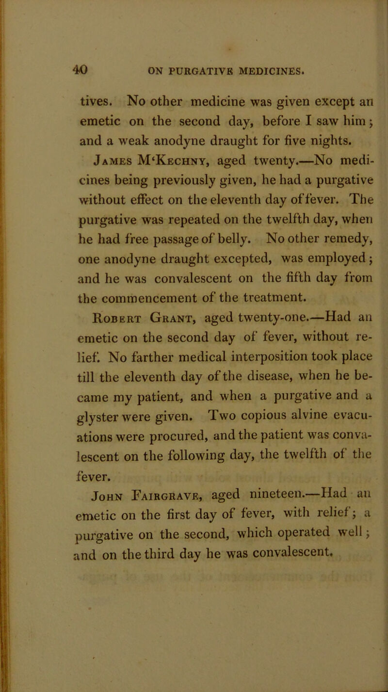 tives. No other medicine was given except an emetic on the second day, before I saw him; and a weak anodyne draught for five nights. James M‘Kechny, aged twenty.—No medi- cines being previously given, he had a purgative without effect on the eleventh day of fever. The purgative was repeated on the twelfth day, when he had free passage of belly. No other remedy, one anodyne draught excepted, was employed; and he was convalescent on the fifth day from the commencement of the treatment. Robert Grant, aged twenty-one.—Had an emetic on the second day of fever, without re- lief. No farther medical interposition took place till the eleventh day of the disease, when he be- came my patient, and when a purgative and a glyster were given. Two copious alvine evacu- ations were procured, and the patient was conva- lescent on the following day, the twelfth of the fever. John Pairgrave, aged nineteen.—Had ail emetic on the first day of fever, with relief; a purgative on the second, which operated well; and on the third day he was convalescent.