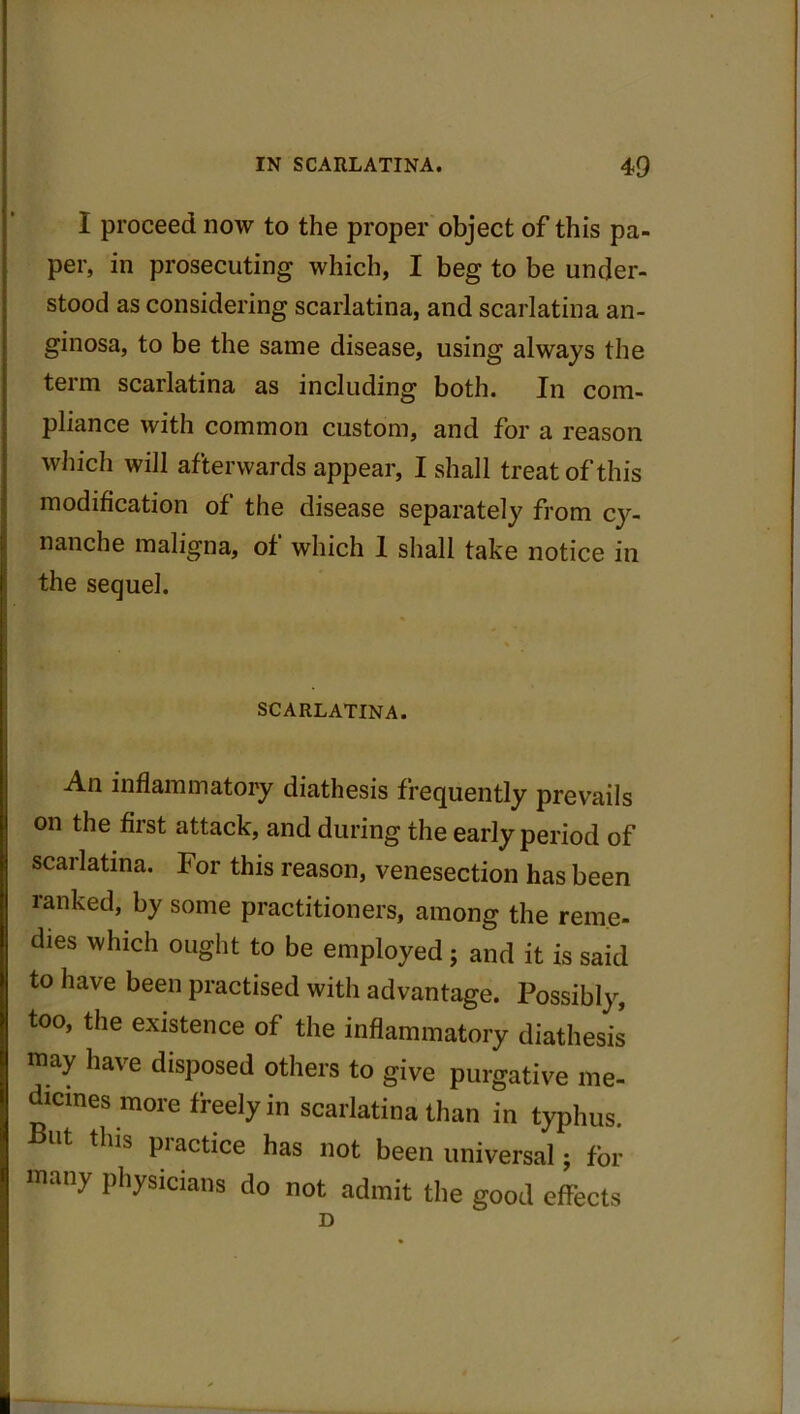 I proceed now to the proper object of this pa- per, in prosecuting which, I beg to be under- stood as considering scarlatina, and scarlatina an- ginosa, to be the same disease, using always the term scarlatina as including both. In com- pliance with common custom, and for a reason which will afterwards appear, I shall treat of this modification of the disease separately from cy- nanche maligna, of which 1 shall take notice in the sequel. SCARLATINA. An inflammatory diathesis frequently prevails on the first attack, and during the early period of scarlatina. For this reason, venesection has been ranked, by some practitioners, among the reme- dies which ought to be employed ; and it is said to have been practised with advantage. Possibly, too, the existence of the inflammatory diathesis may have disposed others to give purgative me- dicines more freely in scarlatina than in typhus. Ut Plactice has not been universal; for many physicians do not admit the good effects D