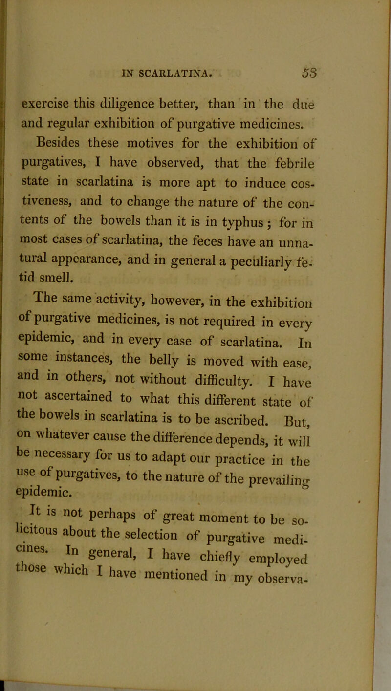 exercise this diligence better, than in the due and regular exhibition of purgative medicines. Besides these motives for the exhibition of purgatives, I have observed, that the febrile state in scarlatina is more apt to induce cos- tiveness, and to change the nature of the con- tents of the bowels than it is in typhus ; for in most cases of scarlatina, the feces have an unna- tural appearance, and in general a peculiarly fe- tid smell. The same activity, however, in the exhibition of purgative medicines, is not required in every epidemic, and in every case of scarlatina. In some instances, the belly is moved with ease, and in others, not without difficulty. I have I not ascertained to what this different state of the bowels in scarlatina is to be ascribed. But, on whatever cause the difference depends, it will be necessary for us to adapt our practice in the use of purgatives, to the nature of the prevailing epidemic. It is not perhaps of great moment to be so- licitous about the selection of purgative medi- cines. ln general, j haye chiefly e j d lose which I have mentioned in my observa-