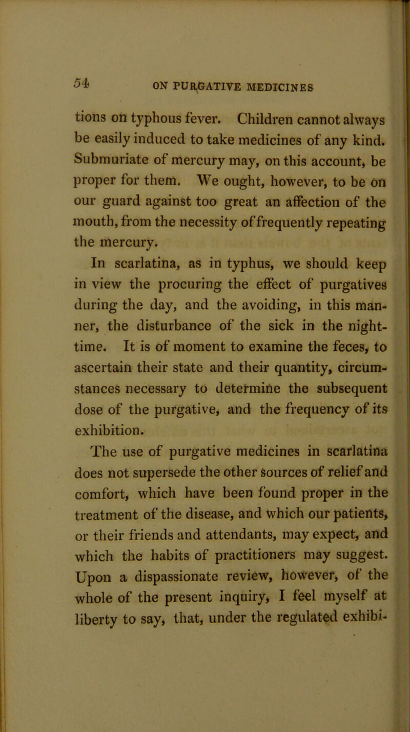 tions on typhous fever. Children cannot always be easily induced to take medicines of any kind. Submuriate of mercury may, on this account, be proper for them. We ought, however, to be on our guard against too great an affection of the mouth, from the necessity of frequently repeating the mercury. In scarlatina, as in typhus, we should keep in view the procuring the effect of purgatives during the day, and the avoiding, in this man- ner, the disturbance of the sick in the night- time. It is of moment to examine the feces, to ascertain their state and their quantity, circum- stances necessary to determine the subsequent dose of the purgative, and the frequency of its exhibition. The use of purgative medicines in scarlatina does not supersede the other sources of relief and comfort, which have been found proper in the treatment of the disease, and which our patients, or their friends and attendants, may expect, and which the habits of practitioners may suggest. Upon a dispassionate review, however, of the whole of the present inquiry, I feel myself at liberty to say, that, under the regulated exhibi-