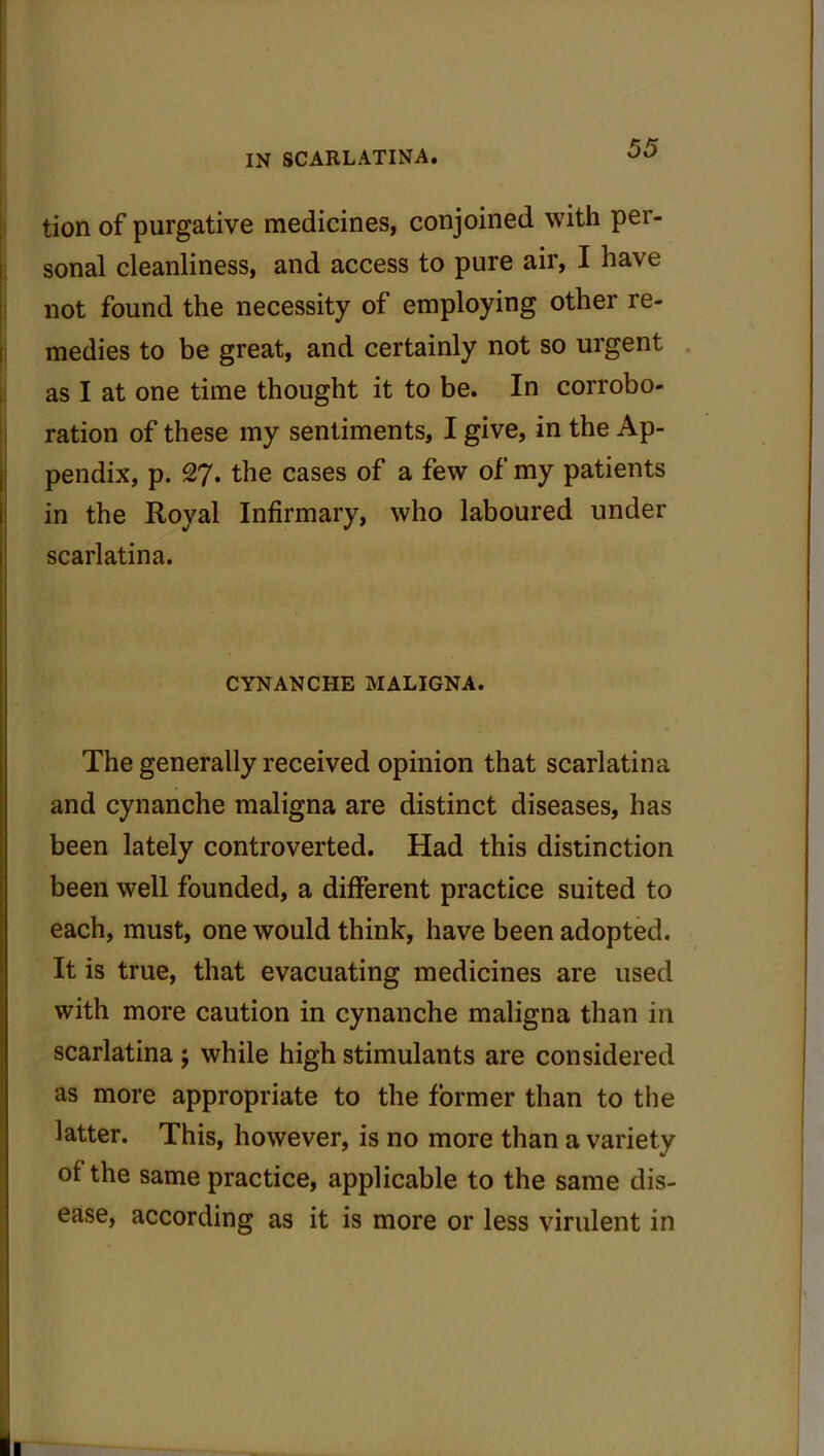 tion of purgative medicines, conjoined with per- sonal cleanliness, and access to pure air, I have not found the necessity of employing other re- medies to be great, and certainly not so urgent as I at one time thought it to be. In corrobo- ration of these my sentiments, I give, in the Ap- pendix, p. 27. the cases of a few of my patients in the Royal Infirmary, who laboured under scarlatina. CYNANCHE MALIGNA. The generally received opinion that scarlatina and cynanche maligna are distinct diseases, has been lately controverted. Had this distinction been well founded, a different practice suited to each, must, one would think, have been adopted. It is true, that evacuating medicines are used with more caution in cynanche maligna than in scarlatina j while high stimulants are considered as more appropriate to the former than to the latter. This, however, is no more than a variety of the same practice, applicable to the same dis- ease, according as it is more or less virulent in