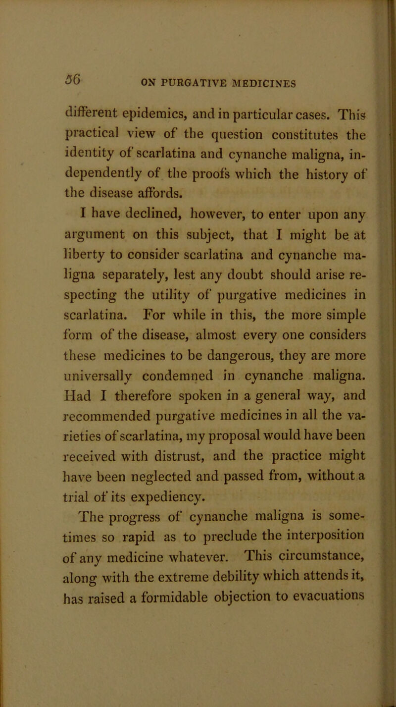 different epidemics, and in particular cases. This practical view of the question constitutes the identity of scarlatina and cynanche maligna, in- dependently of the proofs which the history of the disease affords. I have declined, however, to enter upon any argument on this subject, that I might be at liberty to consider scarlatina and cynanche ma- ligna separately, lest any doubt should arise re- specting the utility of purgative medicines in scarlatina. For while in this, the more simple form of the disease, almost every one considers these medicines to be dangerous, they are more universally condemned in cynanche maligna. Had I therefore spoken in a general way, and recommended purgative medicines in all the va- rieties of scarlatina, my proposal would have been received with distrust, and the practice might have been neglected and passed from, without a trial of its expediency. The progress of cynanche maligna is some- times so rapid as to preclude the interposition of any medicine whatever. This circumstance, along with the extreme debility which attends it, has raised a formidable objection to evacuations