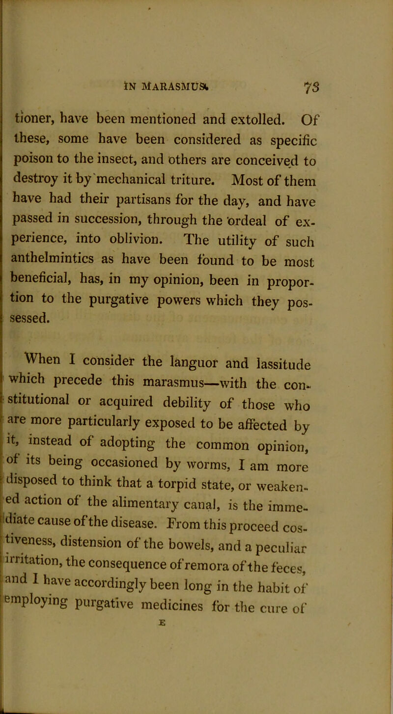 tioner, have been mentioned and extolled. Of these, some have been considered as specific poison to the insect, and others are conceived to destroy it by mechanical triture. Most of them have had their partisans for the day, and have passed in succession, through the ordeal of ex- perience, into oblivion. The utility of such anthelmintics as have been found to be most beneficial, has, in my opinion, been in propor- tion to the purgative powers which they pos- sessed. When I consider the languor and lassitude which precede this marasmus—with the con- stitutional or acquired debility of those who are more particularly exposed to be affected by it, instead of adopting the common opinion, of its being occasioned by worms, I am more disposed to think that a torpid state, or weaken- ed action of the alimentary canal, is the imme- diate cause of the disease. From this proceed cos- tiveness, distension of the bowels, and a peculiar irritation, the consequence of remora of the feces, and I have accordingly been long in the habit of employing purgative medicines for the cure of •j-.