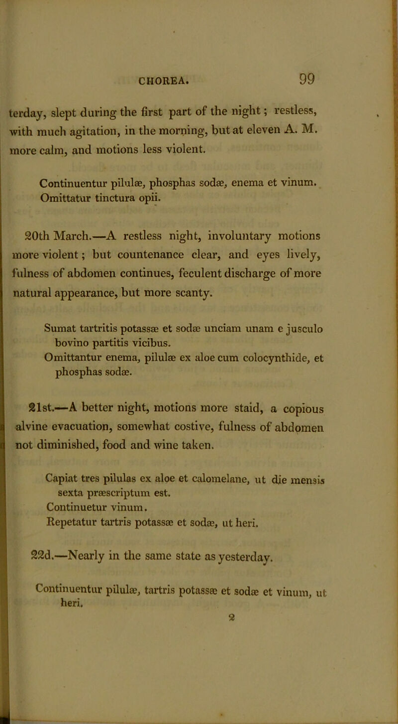 terday, slept during the first part of the night; restless, with much agitation, in the morning, but at eleven A. M. more calm, and motions less violent. Continuentur pilulae, phosphas soda?, enema et vinum. Omittatur tinctura opii. 20th March.—A restless night, involuntary motions more violent; but countenance clear, and eyes lively, fulness of abdomen continues, feculent discharge of more natural appearance, but more scanty. Sumat tartritis potassae et sodas unciam unam e jusculo bovino partitis vicibus. Omittantur enema, pilulae ex aloe cum colocynthide, et phosphas sodae. 21st.—A better night, motions more staid, a copious alvine evacuation, somewhat costive, fulness of abdomen not diminished, food and wine taken. Capiat tres pilulas ex aloe et calomelane, ut die mem is sexta praescriptum est. Continuetur vinum. Repetatur tartris potassae et soda?, ut heri. 22d.—Nearly in the same state as yesterday. Continuentur pilulae, tartris potassae et sodae et vinum, ut heri. 2