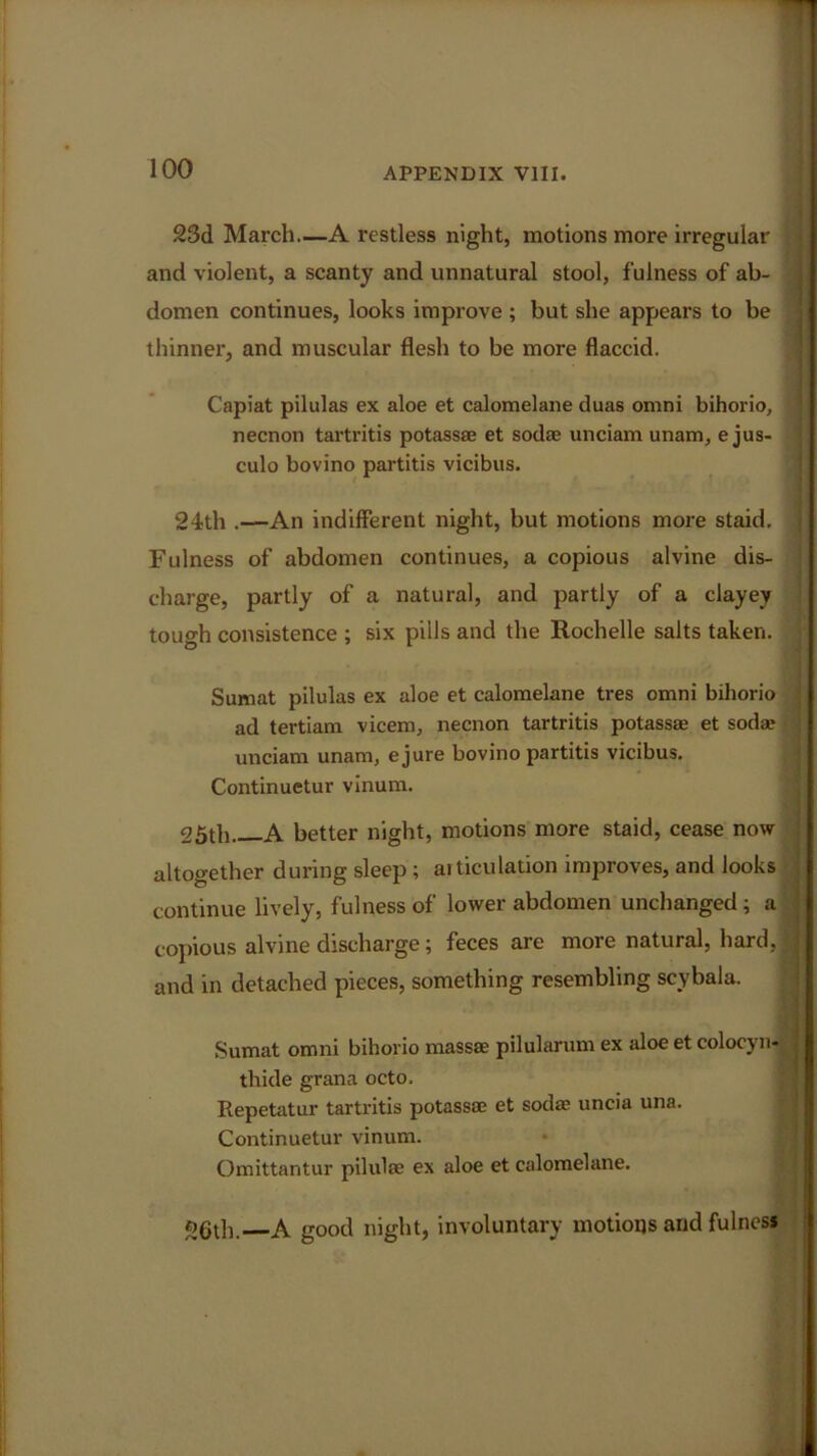 23d March—A restless night, motions more irregular and violent, a scanty and unnatural stool, f ulness of ab- domen continues, looks improve ; but she appears to be thinner, and muscular flesh to be more flaccid. Capiat pilulas ex aloe et calomelane duas omni bihorio, I necnon tartritis potass® et sod® unciam unam, e jus- culo bovino partitis vicibus. 24th .—An indifferent night, but motions more staid. | Fulness of abdomen continues, a copious alvine dis- charge, partly of a natural, and partly of a clayey tough consistence ; six pills and the Rochelle salts taken. Sumat pilulas ex aloe et calomelane tres omni bihorio ad tertiam vicem, necnon tartritis potass® et sod® unciam unam, ejure bovino partitis vicibus. Continuetur vinum. 25th A better night, motions more staid, cease now altogether during sleep ; articulation improves, and looks continue lively, fulness of lower abdomen unchanged ; a copious alvine discharge; feces are more natural, hard, and in detached pieces, something resembling scybala. Sumat omni bihorio mass® pilularum ex aloe et colocyn- thide grana octo. Repetatur tartritis potass® et sod® uncia una. Continuetur vinum. Omittantur pilul® ex aloe et calomelane. 26th. A good night, involuntary motions and fulness