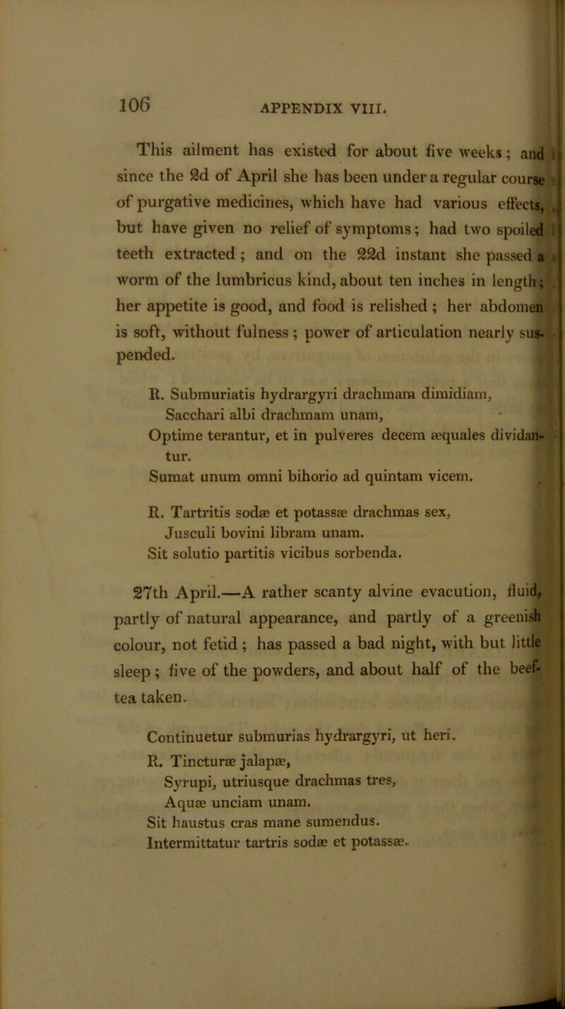 This ailment has existed for about five weeks; and worm of the lumbricus kind, about ten inches in length;' , her appetite is good, and food is relished ; her abdomen is soft, without fulness ; power of articulation nearly sus- R. Submuriatis hydrargyri drachma™ dimidiam, Sacchari albi drachma™ unam, Optime terantur, et in pulveres decern aequales dividan- tur. Sumat unum omni bihorio ad quintam vicem. R. Tartritis sodae et potassae drachmas sex, Jusculi bovini libram unam. Sit solutio partitis vicibus sorbenda. 27th April.—A rather scanty alvine evacution, fluid, partly of natural appearance, and partly of a greenish colour, not fetid; has passed a bad night, with but little sleep; five of the powders, and about half of the beef- tea taken. Continuetur submurias hydrargyri, ut heri. R. Tincturae jalapae, Syrupi, utriusque drachmas tres, Aquae unciam unam. Sit haustus eras mane sumendus. Intermittatur tartris sodae et potass*. since the 2d of April she has been under a regular of purgative medicines, which have had various but have given no relief of symptoms; had two spoiled 1 teeth extracted; and on the 22d instant she passed a pended.